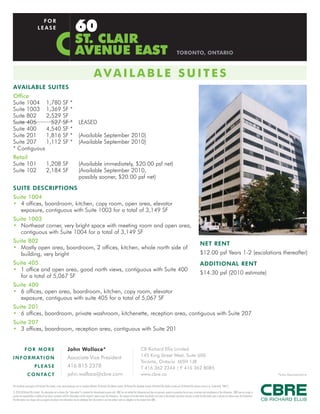 60
                                 FOR
                               LEASE

                                                                               ST. CLAIR
                                                                               AVENUE EAST                                                                                                                        TORONTO, ONTARIO



                                                                                                        AVAILABLE SUITES
AVAILABLE SUITES
Office
Suite 1004 1,780                                                SF *
Suite 1003 1,369                                                SF *
Suite 802    2,529                                              SF
Suite 405      527                                              SF *                LEASED
Suite 400    4,540                                              SF *
Suite 201    1,816                                              SF *                (Available September 2010)
Suite 207    1,112                                              SF *                (Available September 2010)
* Contiguous
Retail
Suite 101                                 1,208 SF                                  (Available immediately, $20.00 psf net)
Suite 102                                 2,184 SF                                  (Available September 2010,
                                                                                    possibly sooner, $20.00 psf net)
SUITE DESCRIPTIONS
Suite 1004
• 4 offices, boardroom, kitchen, copy room, open area, elevator
   exposure, contiguous with Suite 1003 for a total of 3,149 SF
Suite 1003
• Northeast corner, very bright space with meeting room and open area,
   contiguous with Suite 1004 for a total of 3,149 SF
Suite 802                                                                                                                                                                                                                                       NET RENT
• Mostly open area, boardroom, 2 offices, kitchen, whole north side of
   building, very bright                                                                                                                                                                                                                        $12.00 psf Years 1-2 (escalations thereafter)
Suite 405                                                                                                                                                                                                                                       ADDITIONAL RENT
• 1 office and open area, good north views, contiguous with Suite 400
                                                                                                                                                                                                                                                $14.30 psf (2010 estimate)
   for a total of 5,067 SF
Suite 400
• 6 offices, open area, boardroom, kitchen, copy room, elevator
   exposure, contiguous with suite 405 for a total of 5,067 SF
Suite 201
• 6 offices, boardroom, private washroom, kitchenette, reception area, contiguous with Suite 207
Suite 207
• 3 offices, boardroom, reception area, contiguous with Suite 201


              FOR MORE                                                John Wallace*                                                                                 CB Richard Ellis Limited
                                                                      Associate Vice President                                                                      145 King Street West, Suite 600
I N F O R M AT I O N
                                                                                                                                                                    Toronto, Ontario M5H 1J8
                           PLEASE                                     416 815 2378                                                                                  T 416 362 2244 | F 416 362 8085
                  C O N TA C T                                        john.wallace@cbre.com                                                                         www.cbre.ca                                                                                                                                      *Sales Representative


This disclaimer shall apply to CB Richard Ellis Limited, a real estate brokerage, and its Canadian affiliates, CB Richard Ellis Alberta Limited, CB Richard Ellis Manitoba Limited, CB Richard Ellis Québec Limitée and CB Richard Ellis Advisory Services Inc. (collectively “CBRE”).
© 2010 CB Richard Ellis Limited. The information set out herein (the “Information”) is intended for informational purposes only. CBRE has not verified the Information and does not represent, warrant or guarantee the accuracy, correctness and completeness of the Information. CBRE does not accept or
assume any responsibility or liability of any kind in connection with the Information and the recipient’s reliance upon the Information. The recipient of the Information should take such steps as the recipient may deem necessary to verify the Information prior to placing any reliance upon the Information.
The Information may change and any property described in the Information may be withdrawn from the market at any time without notice or obligation to the recipient from CBRE.
 
