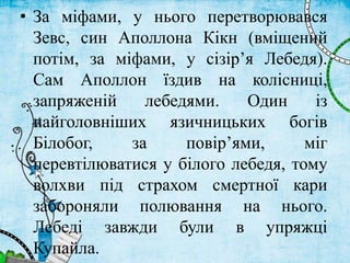 • За міфами, у нього перетворювався
Зевс, син Аполлона Кікн (вміщений
потім, за міфами, у сізір’я Лебедя).
Сам Аполлон їздив на колісниці,
запряженій лебедями. Один із
найголовніших язичницьких богів
Білобог, за повір’ями, міг
перевтілюватися у білого лебедя, тому
волхви під страхом смертної кари
забороняли полювання на нього.
Лебеді завжди були в упряжці
Купайла.
 