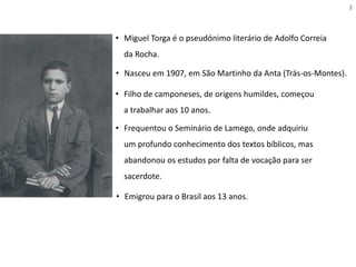 • Nasceu em 1907, em São Martinho da Anta (Trás-os-Montes).
• Miguel Torga é o pseudónimo literário de Adolfo Correia
da Rocha.
• Filho de camponeses, de origens humildes, começou
a trabalhar aos 10 anos.
• Frequentou o Seminário de Lamego, onde adquiriu
um profundo conhecimento dos textos bíblicos, mas
abandonou os estudos por falta de vocação para ser
sacerdote.
• Emigrou para o Brasil aos 13 anos.
2
 