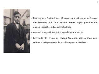 • Regressou a Portugal aos 18 anos, para estudar e se formar
em Medicina. Os seus estudos foram pagos por um tio
que se apercebera da sua inteligência.
• A sua vida repartiu-se entre a medicina e a escrita.
• Fez parte do grupo da revista Presença, mas acabou por
se tornar independente de escolas e grupos literários.
3
 