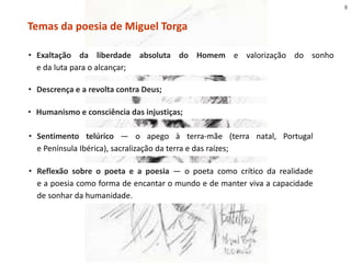 Temas da poesia de Miguel Torga
• Descrença e a revolta contra Deus;
• Sentimento telúrico — o apego à terra-mãe (terra natal, Portugal
e Península Ibérica), sacralização da terra e das raízes;
• Reflexão sobre o poeta e a poesia — o poeta como crítico da realidade
e a poesia como forma de encantar o mundo e de manter viva a capacidade
de sonhar da humanidade.
• Exaltação da liberdade absoluta do Homem e valorização do sonho
e da luta para o alcançar;
• Humanismo e consciência das injustiças;
8
 