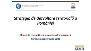 Strategia de dezvoltare teritorială a
României
România competitivă, armonioasă și prosperă
România policentrică 2035
 