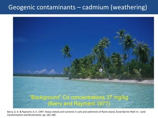 Geogenic contaminants – cadmium (weathering)
Barry, G. A. & Rayment, G. E. 1997. Heavy metals and nutrients in soils and sediments of Raine Island, Great Barrier Reef. In: Land
Contamination and Reclamation. pp. 281-285.
“Background” Cd concentrations 37 mg/kg
(Barry and Rayment 1977)
 