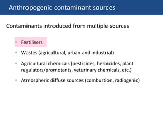 Anthropogenic contaminant sources
• Fertilisers
• Wastes (agricultural, urban and industrial)
• Agricultural chemicals (pesticides, herbicides, plant
regulators/promotants, veterinary chemicals, etc.)
• Atmospheric diffuse sources (combustion, radiogenic)
Contaminants introduced from multiple sources
 