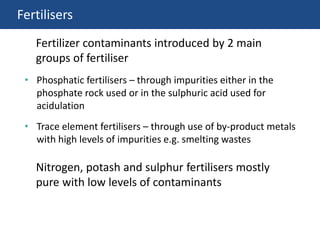 Fertilisers
• Phosphatic fertilisers – through impurities either in the
phosphate rock used or in the sulphuric acid used for
acidulation
• Trace element fertilisers – through use of by-product metals
with high levels of impurities e.g. smelting wastes
Fertilizer contaminants introduced by 2 main
groups of fertiliser
Nitrogen, potash and sulphur fertilisers mostly
pure with low levels of contaminants
 