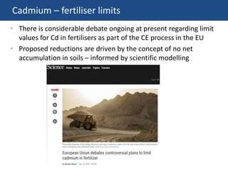 Cadmium – fertiliser limits
• There is considerable debate ongoing at present regarding limit
values for Cd in fertilisers as part of the CE process in the EU
• Proposed reductions are driven by the concept of no net
accumulation in soils – informed by scientific modelling
 