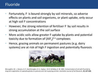 Fluoride
• Fortunately, F- is bound strongly by soil minerals, so adverse
effects on plants and soil organisms, or plant uptake, only occur
at high soil F concentrations
• However, the strong retention of fertiliser F- by soil results in
strong accumulation at the soil surface
• More acidic soils allow greater F uptake by plants and potential
toxicity due to formation of (AlFx)3-x complexes
• Hence, grazing animals on permanent pastures (e.g. dairy
systems) are at risk of high F ingestion and potentially fluorosis
McLaughlin, M. J., Stevens, D. P., Keerthisinghe, D. G., Cayley, J. W. D. & Ridley, A. M. 2001. Contamination of soil with fluoride by
long-term application of superphosphates to pastures and risk to grazing animals. Australian Journal of Soil Research, 39, 627-640.
 