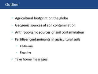 Outline
• Agricultural footprint on the globe
• Geogenic sources of soil contamination
• Anthropogenic sources of soil contamination
• Fertiliser contaminants in agricultural soils
• Cadmium
• Fluorine
• Take home messages
 