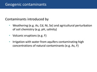 Geogenic contaminants
• Weathering (e.g. As, Cd, Ni, Se) and agricultural perturbation
of soil chemistry (e.g. pH, salinity)
• Volcanic eruptions (e.g. F)
• Irrigation with water from aquifers contaminating high
concentrations of natural contaminants (e.g. As, F)
Contaminants introduced by
 