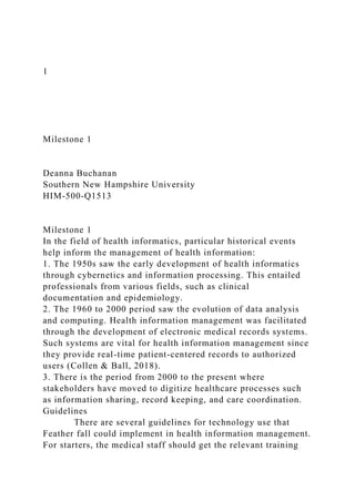 1
Milestone 1
Deanna Buchanan
Southern New Hampshire University
HIM-500-Q1513
Milestone 1
In the field of health informatics, particular historical events
help inform the management of health information:
1. The 1950s saw the early development of health informatics
through cybernetics and information processing. This entailed
professionals from various fields, such as clinical
documentation and epidemiology.
2. The 1960 to 2000 period saw the evolution of data analysis
and computing. Health information management was facilitated
through the development of electronic medical records systems.
Such systems are vital for health information management since
they provide real-time patient-centered records to authorized
users (Collen & Ball, 2018).
3. There is the period from 2000 to the present where
stakeholders have moved to digitize healthcare processes such
as information sharing, record keeping, and care coordination.
Guidelines
There are several guidelines for technology use that
Feather fall could implement in health information management.
For starters, the medical staff should get the relevant training
 