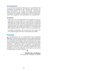 ◆◆Conséquences 
Un euro trop fort peut handicaper la compétitivité des 
entreprises européennes de certains des secteurs les 
plus dynamiques de notre économie, notamment 
celles soumises à des charges structurelles importantes. 
Conjugué aux rigidités sociales que connaît notre pays, 
il peut ainsi aggraver notre problème de compétitivité. 
◆◆Solutions 
- Poursuivre l’accompagnement des réformes structu-relles 
dans la zone euro par une politique monétaire 
adaptée de la BCE dans le cadre de son mandat et 
des objectifs qu’elle s’est fixés, par exemple en facilitant 
le financement des crédits d’entreprises sous la forme de 
refinancement des crédits bancaires ou l’acquisition de 
titres représentatifs de crédits consentis aux entreprises. 
- Accélérer l’intégration de la zone euro pour aller vers 
une véritable gouvernance monétaire plus unifiée. 
Verbatim 
« L’amélioration de la compétitivité des entreprises 
passe d’abord par la baisse des coûts qu’elles subissent et 
dont elles ne sont pas responsables. Cela doit leur permettre 
de reconstituer des marges, donc de retrouver une capa-cité 
d’investir dans les facteurs de compétitivité qu’elles 
maîtrisent : satisfaction client, innovation, management 
des hommes et des femmes, excellence opérationnelle, 
montée en gamme. Ces 5 éléments dépendent de la 
stratégie du chef d’entreprise, mais il faut lui donner les 
moyens de les mettre en oeuvre. 
54 
» 
Geoffroy Roux de Bézieux 
Vice-président délégué du MEDEF 
 
