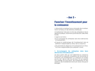 - Axe 3 - 
Favoriser l’investissement pour 
la croissance 
L’attractivité du territoire France nécessite des investisse-ments 
nombreux et des réformes ambitieuses. 
L’investissement découle à la fois des entreprises et de la 
dépense publique, notamment par le biais des collectivités 
locales. 
L’urgence est donc : 
◆ D’accompagner les entreprises dans leurs démarches 
d’investissement. 
◆ D’assurer le redémarrage de l’investissement dans le 
bâtiment, indispensable au retour de la croissance. 
◆ De permettre les dépenses d’investissement en infras-tructures 
indispensables pour préparer l’avenir. 
1. Accompagner les entreprises dans leurs 
démarches d’investissement 
Les deux points clefs qui vont déterminer la croissance 
à venir sont la capacité compétitive de l’économie et 
l’évolution de l’investissement. La croissance ne tombe 
pas du ciel : elle se crée tous les jours. Ce qui suppose 
une stratégie de long terme, des entrepreneurs et des 
créateurs, des investissements de toute nature, français et 
étrangers. 
57 
 