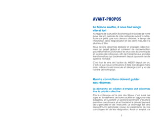 AVANT-PROPOS 
La France souffre, il nous faut réagir 
vite et fort 
Au regard de la situation économique et sociale de notre 
pays, dans la période de crise nationale qui est la nôtre, 
face aux périls que nous devons affronter, le temps de 
l’hésitation, de la tergiversation et des demi-mesures n’a 
plus lieu d’être. 
Nous devons désormais élaborer et engager collective-ment 
un projet global et cohérent de modernisation 
pour réformer en profondeur les structures économiques 
et sociales de notre pays, afin de l’adapter aux grandes 
transformations qui bouleversent depuis quarante ans le 
système mondial. 
C’est tout le sens de l’action du MEDEF depuis un an, 
c’est ce que nous continuerons à faire dans les prochains 
mois, même si cela bouscule et dérange car il y va de 
l’avenir de notre pays. 
Quatre convictions doivent guider 
nos réformes 
La démarche de création d’emplois doit désormais 
être la priorité collective 
Car le chômage est le pire des fléaux, c’est celui qui 
sape les fondements de notre société en aggravant les 
inégalités, en suscitant un profond sentiment d’injustice 
parmi nos concitoyens, et en favorisant le développement 
de la précarité et de l’insécurité. Le chômage est ainsi 
aujourd’hui la principale cause du pessimisme de nos 
concitoyens et de leur résignation. Avoir un emploi, ce 
7 
 