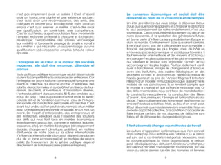 n’est pas simplement avoir un salaire ! C’est d’abord 
avoir un travail, une dignité et une existence sociale ; 
c’est aussi avoir une reconnaissance, des amis, des 
collègues et oeuvrer pour la collectivité. Enfin, avoir un 
emploi c’est aussi exercer un métier, c’est-à-dire avoir 
une qualification, un savoir-faire, une compétence. 
C’est là tout l’enjeu auquel nous faisons face : recréer de 
l’emploi ; redonner un travail à chacune et à chacun ; 
développer l’employabilité des salariés, encourager 
leur mobilité et favoriser le passage du simple « travail » 
au « métier » qui nécessite un apprentissage ou une 
qualification ; développer les emplois à haute valeur 
ajoutée... 
L’entreprise est le coeur et le moteur des sociétés 
modernes, elle doit être reconnue, défendue et 
promue 
Toute politique publique économique se doit désormais de 
soutenir la compétitivité et la croissance des entreprises. Car 
l’entreprise est avant tout une communauté humaine, une 
aventure collective qui associe un chef d’entreprise, des 
salariés, des actionnaires et au-delà tout un réseau de four-nisseurs, 
de clients, d’investisseurs, d’associations diverses.… 
L’entreprise détient dans ses mains 80 % des remèdes aux 
maux du pays : celui du pouvoir d’achat et de la fierté ; 
celui du défi et de l’ambition commune ; celui de l’intégra-tion 
sociale, de la réalisation personnelle et collective. C’est 
avant tout un lieu où l’on peut avoir un emploi et un métier 
donc une existence personnelle et sociale, en un mot, un 
avenir. De l’esprit d’entreprendre, des entrepreneurs et 
des entreprises viendront aussi l’essentiel des solutions 
aux défis qui nous font face en matière économique 
(investissement, production, commerce extérieur, industrie, 
croissance, etc.), en matière écologique (développement 
durable, changement climatique, pollution), en matière 
d’influence de notre pays sur la scène internationale 
(l’influence internationale d’un pays dépend de plus en 
plus de sa force économique) et en matière de service 
public (le financement de la sphère publique dépend 
directement de la richesse créée par les entreprises). 
Le consensus économique et social doit être 
réinventé au profit de la croissance et de l’emploi 
Un état providence qui nous oblige à dépenser beau-coup 
plus que nous ne gagnons et à financer le déficit par 
le seul accroissement de notre endettement, n’est plus 
soutenable. Cela conduit irrémédiablement au déclin de 
notre économie, à la spoliation des générations futures 
et à une perte d’influence sans précédent en Europe et 
dans le monde. Contrairement à ce que diront certains, 
il ne s’agit donc pas de « déconstruire » un « modèle » 
français qui protège les plus fragiles, mais de bâtir un 
« nouveau pacte économique et social pour l’avenir ». Il 
faut réinventer une méthode et des moyens d’action qui 
encouragent les plus audacieux, et les plus entrepreneurs, 
qui valorisent le rebond sans stigmatiser l’échec, et qui 
accompagnent les plus fragiles. Peut-on réellement conti-nuer 
à fonctionner, malgré le changement d’époque, 
avec des institutions, des cadres idéologiques et des 
structures sociales et économiques hérités au mieux de 
l’après-guerre et au pire de l’Ancien Régime ? Entretenir 
l’illusion d’un modèle immuable provoque aujourd’hui le 
malaise de nos concitoyens. Ils se rendent compte que 
le monde a changé et que la France ne bouge pas. Or 
des défis innombrables nous font face : la mondialisation ; 
la construction européenne, la construction des filières 
d’avenir ; le numérique ; l’énergie et la transition écolo-gique 
; l’épanouissement des hommes et des femmes ou 
encore l’audace créatrice. Mais, au lieu d’en avoir peur, 
il faut désormais que nous les relevions ensemble. Nous en 
avons la capacité collective, à la condition d’accepter de 
faire évoluer certains de nos dogmes, de débattre sans 
tabou et de dépasser les clivages idéologiques. 
Il faut désormais changer nos méthodes de travail 
La culture d’opposition systématique que l’on connaît 
dans notre pays nous entraîne vers l’abîme. Oui, le débat 
est sain, oui la confrontation est parfois nécessaire, mais 
la posture politique, la vision dogmatique, le présup-posé 
idéologique nous détruisent. Croire qu’un état peut 
encore tout décider, tout régenter, tout imposer, est une 
vision du siècle dernier. Le rôle des hommes et femmes 
8 9 
 