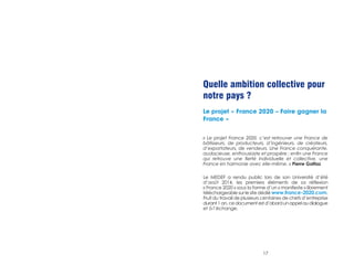 Quelle ambition collective pour 
notre pays ? 
Le projet « France 2020 – Faire gagner la 
France » 
« Le projet France 2020, c’est retrouver une France de 
bâtisseurs, de producteurs, d’ingénieurs, de créateurs, 
d’exportateurs, de vendeurs. Une France conquérante, 
audacieuse, enthousiaste et prospère ; enfin une France 
qui retrouve une fierté individuelle et collective, une 
France en harmonie avec elle-même. » Pierre Gattaz 
Le MEDEF a rendu public lors de son Université d’été 
d’août 2014, les premiers éléments de sa réflexion 
« France 2020 » sous la forme d’un « manifeste » librement 
téléchargeable sur le site dédié www.france-2020.com. 
Fruit du travail de plusieurs centaines de chefs d’entreprise 
durant 1 an, ce document est d’abord un appel au dialogue 
et à l’échange. 
17 
 