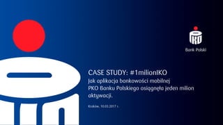 CASE STUDY: #1milionIKO
Jak aplikacja bankowości mobilnej
PKO Banku Polskiego osiągnęła jeden milion
aktywacji.
Kraków, 10.03.2017 r.
 