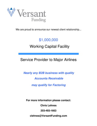 We are proud to announce our newest client relationship...



                    $1,000,000
            Working Capital Facility


    Service Provider to Major Airlines


      Nearly any B2B business with quality
                Accounts Receivable

             may qualify for Factoring




         For more information please contact:

                     Chris Lehnes

                      203-493-1663

            clehnes@VersantFunding.com
 