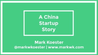 A China
Startup
Story
Mark Koester  
@markwkoester | www.markwk.com
 