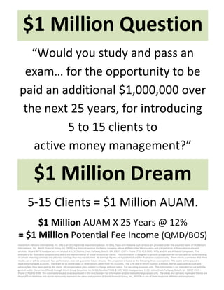 $1 Million Question 
    “Would you study and pass an 
  exam… for the opportunity to be 
 paid an additional $1,000,000 over 
  the next 25 years, for introducing  
           5 to 15 clients to                       
    active money management?” 

               $1 Million Dream 
         5‐15 Clients = $1 Million AUAM. 
     $1 Million AUAM X 25 Years @ 12% 
= $1 Million Potential Fee Income (QMD/BOS)                                                   
Investment Advisors International, Inc. (IAI) is an SEC registered investment advisor.  In Ohio, Texas and Alabama such services are provided under the assumed name of IAI Advisors 
International, Inc.  World Financial Group, Inc. (WFG) is a financial services marketing company whose affiliates offer life insurance and a broad array of financial products and 
services.  IAI and WFG headquarters are located at 11315 Johns Creek Parkway, Duluth, GA  30097‐1517 – Phone (770) 453‐9300.  WFG, and IAI are affiliated Companies.  This 
example is for illustrative purposes only and is not representative of actual accounts or clients.  This information is designed to provide prospective IAI recruits with an understanding 
of certain investing concepts and potential earnings that may be obtained.  All earnings figures are hypothetical and for illustrative purposes only.  There are no guarantees that these 
results can or will be achieved.  Past performance does not guarantee future returns.  This projection is based on the following three assumptions:  The assets will be placed in 
separately managed accounts.  There will be no withdrawals or redemptions taken from the accounts.  The 12% rate of return must be achieved after all applicable account and 
advisory fees have been paid by the client.  All compensation plans subject to change without notice.  For recruiting purposes only.  This information is not intended for use with the 
general public.  Securities Offered through World Group Securities, Inc (WGS) Member FNRA & SIPC  WGS Headquarters: 11315 Johns Creek Parkway, Duluth, GA  30097‐1517 – 
Phone (770) 453‐9300  The commentaries and views expressed in this brochure are for information and/or motivational purposes only.  The views and opinions expressed therein are 
those of Tom Mathews and do not necessarily represent the views and opinions of World Financial Group, Inc., AEGON or any of their respective affiliates and employees.   
 
