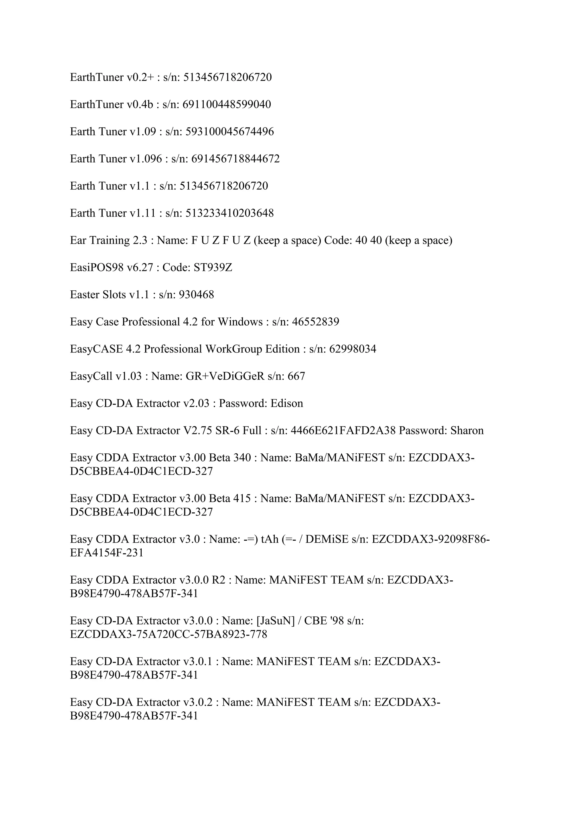 EarthTuner v0.2+ : s/n: 513456718206720

EarthTuner v0.4b : s/n: 691100448599040

Earth Tuner v1.09 : s/n: 593100045674496

Earth Tuner v1.096 : s/n: 691456718844672

Earth Tuner v1.1 : s/n: 513456718206720

Earth Tuner v1.11 : s/n: 513233410203648

Ear Training 2.3 : Name: F U Z F U Z (keep a space) Code: 40 40 (keep a space)

EasiPOS98 v6.27 : Code: ST939Z

Easter Slots v1.1 : s/n: 930468

Easy Case Professional 4.2 for Windows : s/n: 46552839

EasyCASE 4.2 Professional WorkGroup Edition : s/n: 62998034

EasyCall v1.03 : Name: GR+VeDiGGeR s/n: 667

Easy CD-DA Extractor v2.03 : Password: Edison

Easy CD-DA Extractor V2.75 SR-6 Full : s/n: 4466E621FAFD2A38 Password: Sharon

Easy CDDA Extractor v3.00 Beta 340 : Name: BaMa/MANiFEST s/n: EZCDDAX3-
D5CBBEA4-0D4C1ECD-327

Easy CDDA Extractor v3.00 Beta 415 : Name: BaMa/MANiFEST s/n: EZCDDAX3-
D5CBBEA4-0D4C1ECD-327

Easy CDDA Extractor v3.0 : Name: -=) tAh (=- / DEMiSE s/n: EZCDDAX3-92098F86-
EFA4154F-231

Easy CDDA Extractor v3.0.0 R2 : Name: MANiFEST TEAM s/n: EZCDDAX3-
B98E4790-478AB57F-341

Easy CD-DA Extractor v3.0.0 : Name: [JaSuN] / CBE '98 s/n:
EZCDDAX3-75A720CC-57BA8923-778

Easy CD-DA Extractor v3.0.1 : Name: MANiFEST TEAM s/n: EZCDDAX3-
B98E4790-478AB57F-341

Easy CD-DA Extractor v3.0.2 : Name: MANiFEST TEAM s/n: EZCDDAX3-
B98E4790-478AB57F-341
 