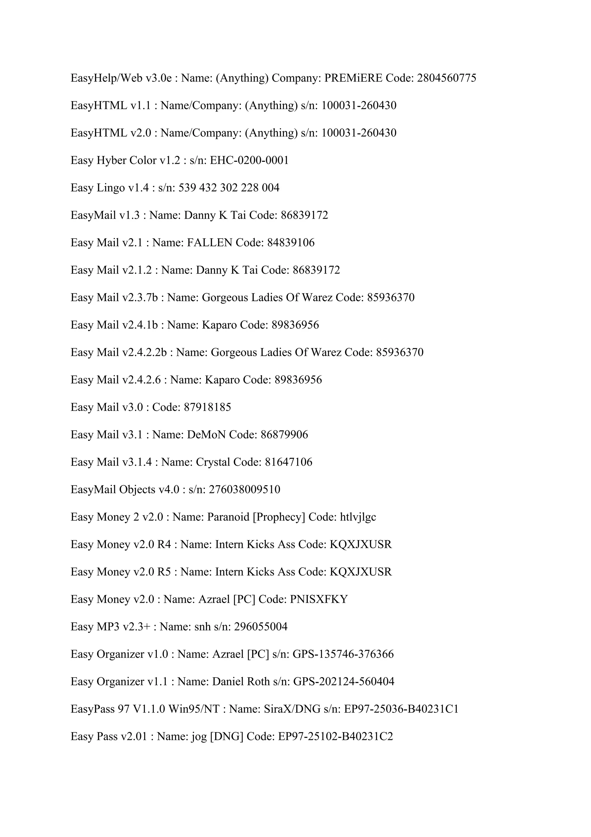 EasyHelp/Web v3.0e : Name: (Anything) Company: PREMiERE Code: 2804560775

EasyHTML v1.1 : Name/Company: (Anything) s/n: 100031-260430

EasyHTML v2.0 : Name/Company: (Anything) s/n: 100031-260430

Easy Hyber Color v1.2 : s/n: EHC-0200-0001

Easy Lingo v1.4 : s/n: 539 432 302 228 004

EasyMail v1.3 : Name: Danny K Tai Code: 86839172

Easy Mail v2.1 : Name: FALLEN Code: 84839106

Easy Mail v2.1.2 : Name: Danny K Tai Code: 86839172

Easy Mail v2.3.7b : Name: Gorgeous Ladies Of Warez Code: 85936370

Easy Mail v2.4.1b : Name: Kaparo Code: 89836956

Easy Mail v2.4.2.2b : Name: Gorgeous Ladies Of Warez Code: 85936370

Easy Mail v2.4.2.6 : Name: Kaparo Code: 89836956

Easy Mail v3.0 : Code: 87918185

Easy Mail v3.1 : Name: DeMoN Code: 86879906

Easy Mail v3.1.4 : Name: Crystal Code: 81647106

EasyMail Objects v4.0 : s/n: 276038009510

Easy Money 2 v2.0 : Name: Paranoid [Prophecy] Code: htlvjlgc

Easy Money v2.0 R4 : Name: Intern Kicks Ass Code: KQXJXUSR

Easy Money v2.0 R5 : Name: Intern Kicks Ass Code: KQXJXUSR

Easy Money v2.0 : Name: Azrael [PC] Code: PNISXFKY

Easy MP3 v2.3+ : Name: snh s/n: 296055004

Easy Organizer v1.0 : Name: Azrael [PC] s/n: GPS-135746-376366

Easy Organizer v1.1 : Name: Daniel Roth s/n: GPS-202124-560404

EasyPass 97 V1.1.0 Win95/NT : Name: SiraX/DNG s/n: EP97-25036-B40231C1

Easy Pass v2.01 : Name: jog [DNG] Code: EP97-25102-B40231C2
 