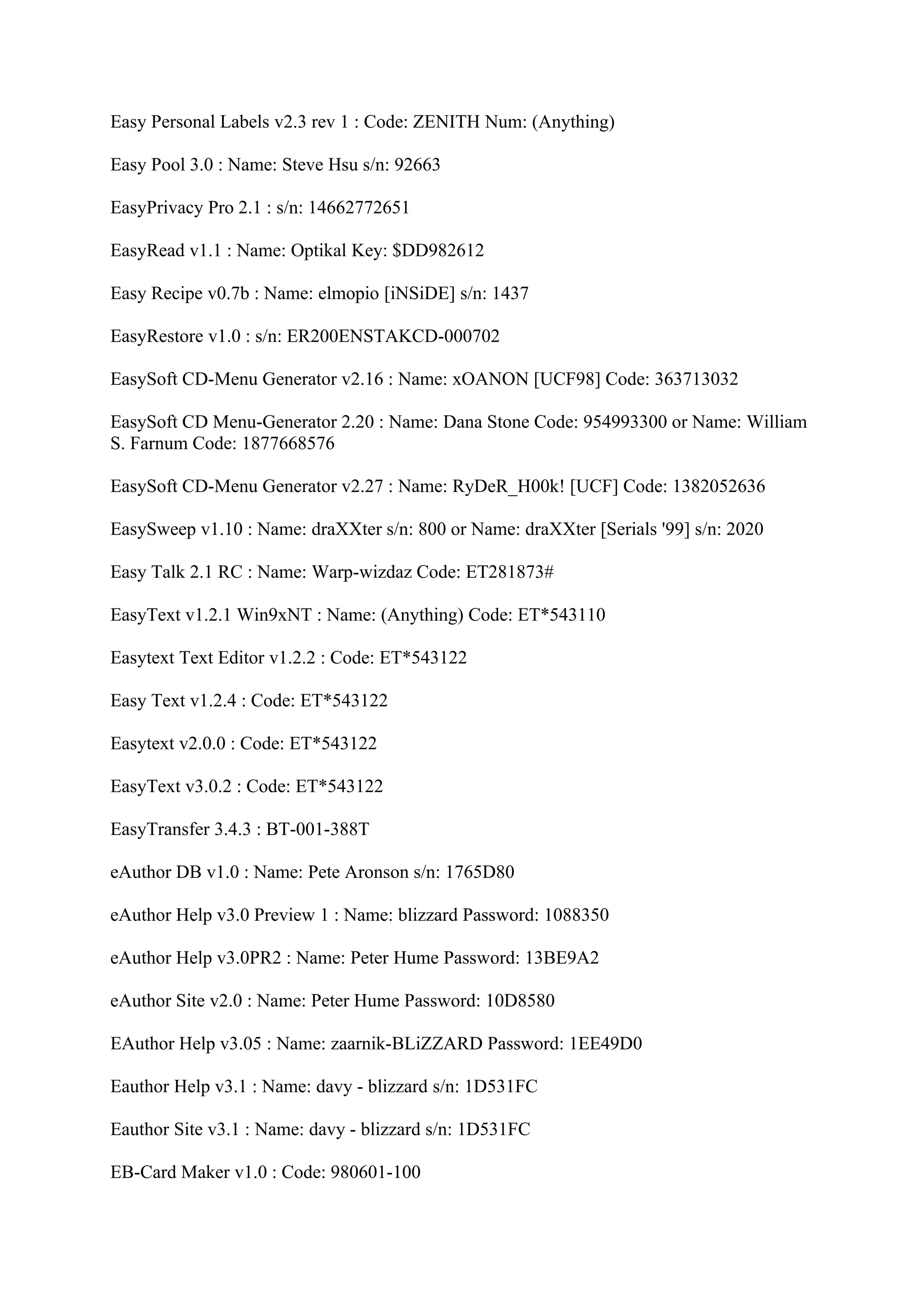 Easy Personal Labels v2.3 rev 1 : Code: ZENITH Num: (Anything)

Easy Pool 3.0 : Name: Steve Hsu s/n: 92663

EasyPrivacy Pro 2.1 : s/n: 14662772651

EasyRead v1.1 : Name: Optikal Key: $DD982612

Easy Recipe v0.7b : Name: elmopio [iNSiDE] s/n: 1437

EasyRestore v1.0 : s/n: ER200ENSTAKCD-000702

EasySoft CD-Menu Generator v2.16 : Name: xOANON [UCF98] Code: 363713032

EasySoft CD Menu-Generator 2.20 : Name: Dana Stone Code: 954993300 or Name: William
S. Farnum Code: 1877668576

EasySoft CD-Menu Generator v2.27 : Name: RyDeR_H00k! [UCF] Code: 1382052636

EasySweep v1.10 : Name: draXXter s/n: 800 or Name: draXXter [Serials '99] s/n: 2020

Easy Talk 2.1 RC : Name: Warp-wizdaz Code: ET281873#

EasyText v1.2.1 Win9xNT : Name: (Anything) Code: ET*543110

Easytext Text Editor v1.2.2 : Code: ET*543122

Easy Text v1.2.4 : Code: ET*543122

Easytext v2.0.0 : Code: ET*543122

EasyText v3.0.2 : Code: ET*543122

EasyTransfer 3.4.3 : BT-001-388T

eAuthor DB v1.0 : Name: Pete Aronson s/n: 1765D80

eAuthor Help v3.0 Preview 1 : Name: blizzard Password: 1088350

eAuthor Help v3.0PR2 : Name: Peter Hume Password: 13BE9A2

eAuthor Site v2.0 : Name: Peter Hume Password: 10D8580

EAuthor Help v3.05 : Name: zaarnik-BLiZZARD Password: 1EE49D0

Eauthor Help v3.1 : Name: davy - blizzard s/n: 1D531FC

Eauthor Site v3.1 : Name: davy - blizzard s/n: 1D531FC

EB-Card Maker v1.0 : Code: 980601-100
 