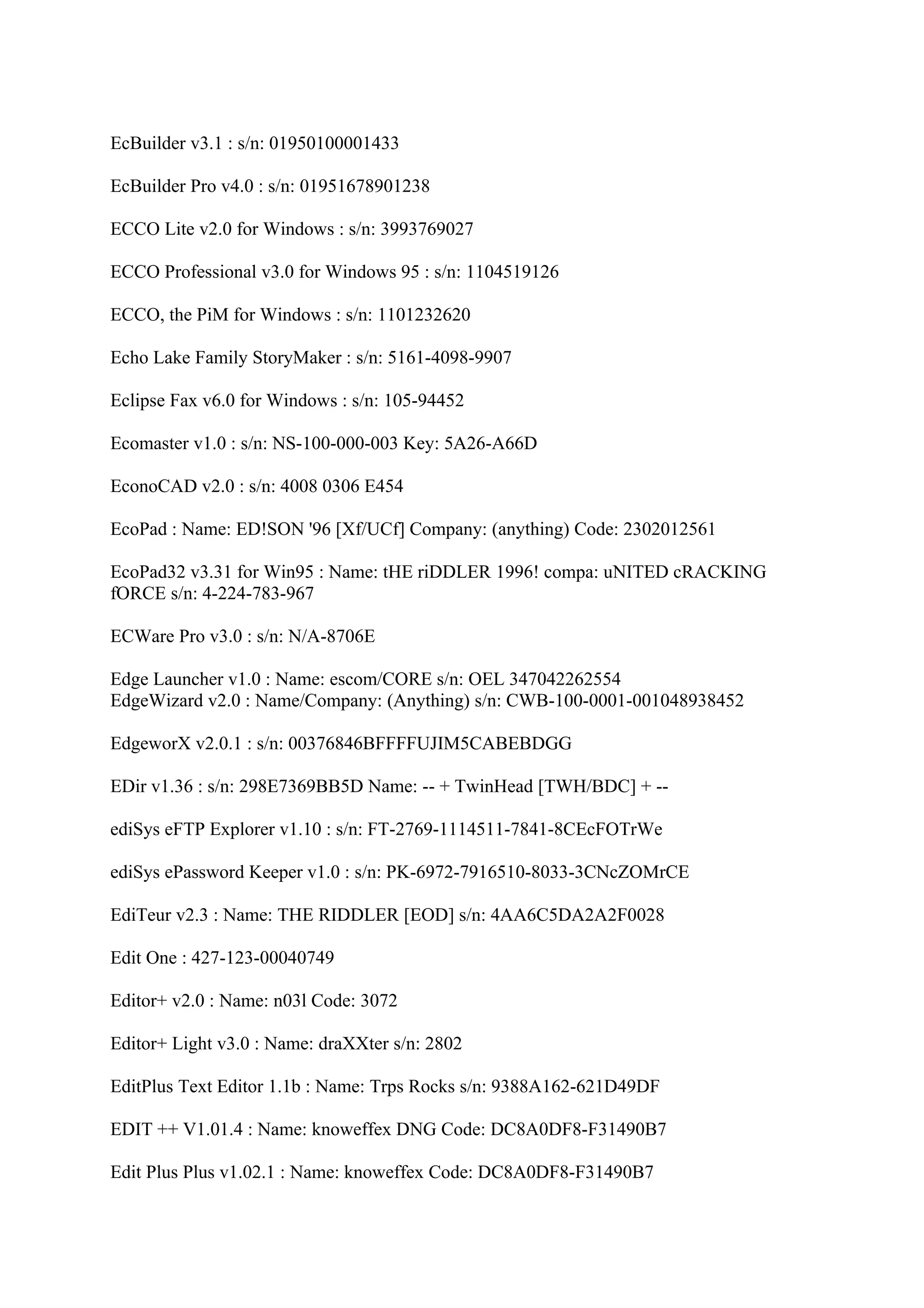 EcBuilder v3.1 : s/n: 01950100001433

EcBuilder Pro v4.0 : s/n: 01951678901238

ECCO Lite v2.0 for Windows : s/n: 3993769027

ECCO Professional v3.0 for Windows 95 : s/n: 1104519126

ECCO, the PiM for Windows : s/n: 1101232620

Echo Lake Family StoryMaker : s/n: 5161-4098-9907

Eclipse Fax v6.0 for Windows : s/n: 105-94452

Ecomaster v1.0 : s/n: NS-100-000-003 Key: 5A26-A66D

EconoCAD v2.0 : s/n: 4008 0306 E454

EcoPad : Name: ED!SON '96 [Xf/UCf] Company: (anything) Code: 2302012561

EcoPad32 v3.31 for Win95 : Name: tHE riDDLER 1996! compa: uNITED cRACKING
fORCE s/n: 4-224-783-967

ECWare Pro v3.0 : s/n: N/A-8706E

Edge Launcher v1.0 : Name: escom/CORE s/n: OEL 347042262554
EdgeWizard v2.0 : Name/Company: (Anything) s/n: CWB-100-0001-001048938452

EdgeworX v2.0.1 : s/n: 00376846BFFFFUJIM5CABEBDGG

EDir v1.36 : s/n: 298E7369BB5D Name: -- + TwinHead [TWH/BDC] + --

ediSys eFTP Explorer v1.10 : s/n: FT-2769-1114511-7841-8CEcFOTrWe

ediSys ePassword Keeper v1.0 : s/n: PK-6972-7916510-8033-3CNcZOMrCE

EdiTeur v2.3 : Name: THE RIDDLER [EOD] s/n: 4AA6C5DA2A2F0028

Edit One : 427-123-00040749

Editor+ v2.0 : Name: n03l Code: 3072

Editor+ Light v3.0 : Name: draXXter s/n: 2802

EditPlus Text Editor 1.1b : Name: Trps Rocks s/n: 9388A162-621D49DF

EDIT ++ V1.01.4 : Name: knoweffex DNG Code: DC8A0DF8-F31490B7

Edit Plus Plus v1.02.1 : Name: knoweffex Code: DC8A0DF8-F31490B7
 