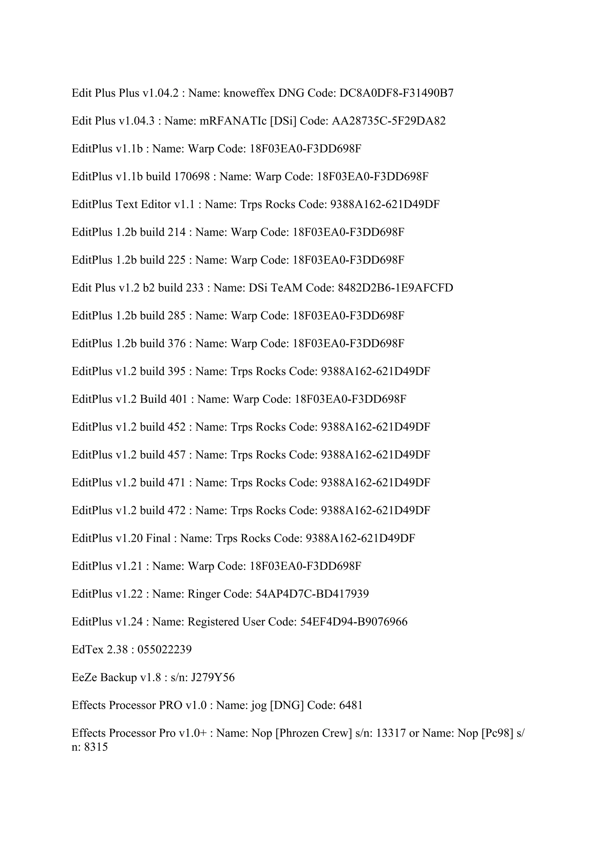 Edit Plus Plus v1.04.2 : Name: knoweffex DNG Code: DC8A0DF8-F31490B7

Edit Plus v1.04.3 : Name: mRFANATIc [DSi] Code: AA28735C-5F29DA82

EditPlus v1.1b : Name: Warp Code: 18F03EA0-F3DD698F

EditPlus v1.1b build 170698 : Name: Warp Code: 18F03EA0-F3DD698F

EditPlus Text Editor v1.1 : Name: Trps Rocks Code: 9388A162-621D49DF

EditPlus 1.2b build 214 : Name: Warp Code: 18F03EA0-F3DD698F

EditPlus 1.2b build 225 : Name: Warp Code: 18F03EA0-F3DD698F

Edit Plus v1.2 b2 build 233 : Name: DSi TeAM Code: 8482D2B6-1E9AFCFD

EditPlus 1.2b build 285 : Name: Warp Code: 18F03EA0-F3DD698F

EditPlus 1.2b build 376 : Name: Warp Code: 18F03EA0-F3DD698F

EditPlus v1.2 build 395 : Name: Trps Rocks Code: 9388A162-621D49DF

EditPlus v1.2 Build 401 : Name: Warp Code: 18F03EA0-F3DD698F

EditPlus v1.2 build 452 : Name: Trps Rocks Code: 9388A162-621D49DF

EditPlus v1.2 build 457 : Name: Trps Rocks Code: 9388A162-621D49DF

EditPlus v1.2 build 471 : Name: Trps Rocks Code: 9388A162-621D49DF

EditPlus v1.2 build 472 : Name: Trps Rocks Code: 9388A162-621D49DF

EditPlus v1.20 Final : Name: Trps Rocks Code: 9388A162-621D49DF

EditPlus v1.21 : Name: Warp Code: 18F03EA0-F3DD698F

EditPlus v1.22 : Name: Ringer Code: 54AP4D7C-BD417939

EditPlus v1.24 : Name: Registered User Code: 54EF4D94-B9076966

EdTex 2.38 : 055022239

EeZe Backup v1.8 : s/n: J279Y56

Effects Processor PRO v1.0 : Name: jog [DNG] Code: 6481

Effects Processor Pro v1.0+ : Name: Nop [Phrozen Crew] s/n: 13317 or Name: Nop [Pc98] s/
n: 8315
 