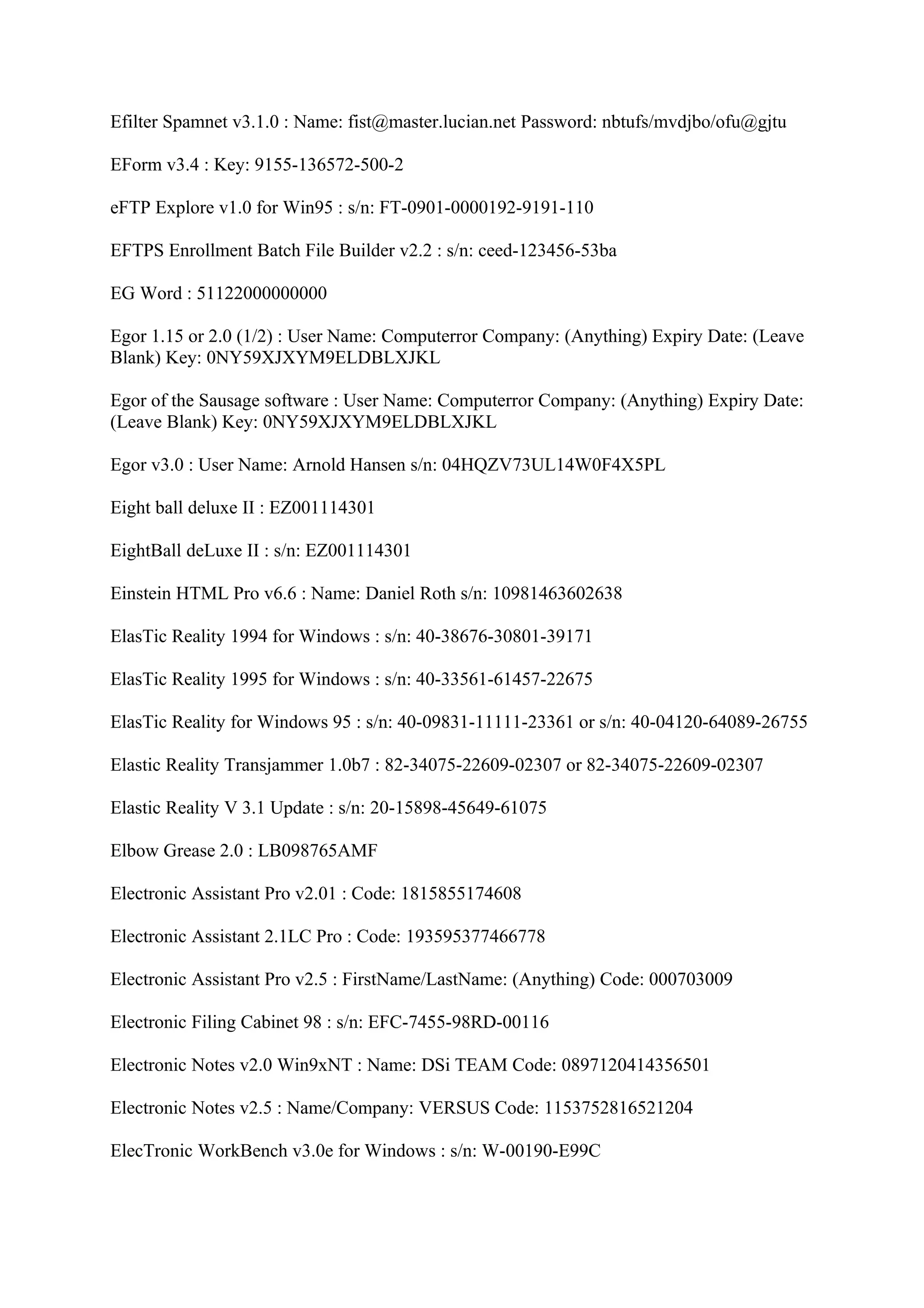 Efilter Spamnet v3.1.0 : Name: fist@master.lucian.net Password: nbtufs/mvdjbo/ofu@gjtu

EForm v3.4 : Key: 9155-136572-500-2

eFTP Explore v1.0 for Win95 : s/n: FT-0901-0000192-9191-110

EFTPS Enrollment Batch File Builder v2.2 : s/n: ceed-123456-53ba

EG Word : 51122000000000

Egor 1.15 or 2.0 (1/2) : User Name: Computerror Company: (Anything) Expiry Date: (Leave
Blank) Key: 0NY59XJXYM9ELDBLXJKL

Egor of the Sausage software : User Name: Computerror Company: (Anything) Expiry Date:
(Leave Blank) Key: 0NY59XJXYM9ELDBLXJKL

Egor v3.0 : User Name: Arnold Hansen s/n: 04HQZV73UL14W0F4X5PL

Eight ball deluxe II : EZ001114301

EightBall deLuxe II : s/n: EZ001114301

Einstein HTML Pro v6.6 : Name: Daniel Roth s/n: 10981463602638

ElasTic Reality 1994 for Windows : s/n: 40-38676-30801-39171

ElasTic Reality 1995 for Windows : s/n: 40-33561-61457-22675

ElasTic Reality for Windows 95 : s/n: 40-09831-11111-23361 or s/n: 40-04120-64089-26755

Elastic Reality Transjammer 1.0b7 : 82-34075-22609-02307 or 82-34075-22609-02307

Elastic Reality V 3.1 Update : s/n: 20-15898-45649-61075

Elbow Grease 2.0 : LB098765AMF

Electronic Assistant Pro v2.01 : Code: 1815855174608

Electronic Assistant 2.1LC Pro : Code: 193595377466778

Electronic Assistant Pro v2.5 : FirstName/LastName: (Anything) Code: 000703009

Electronic Filing Cabinet 98 : s/n: EFC-7455-98RD-00116

Electronic Notes v2.0 Win9xNT : Name: DSi TEAM Code: 0897120414356501

Electronic Notes v2.5 : Name/Company: VERSUS Code: 1153752816521204

ElecTronic WorkBench v3.0e for Windows : s/n: W-00190-E99C
 