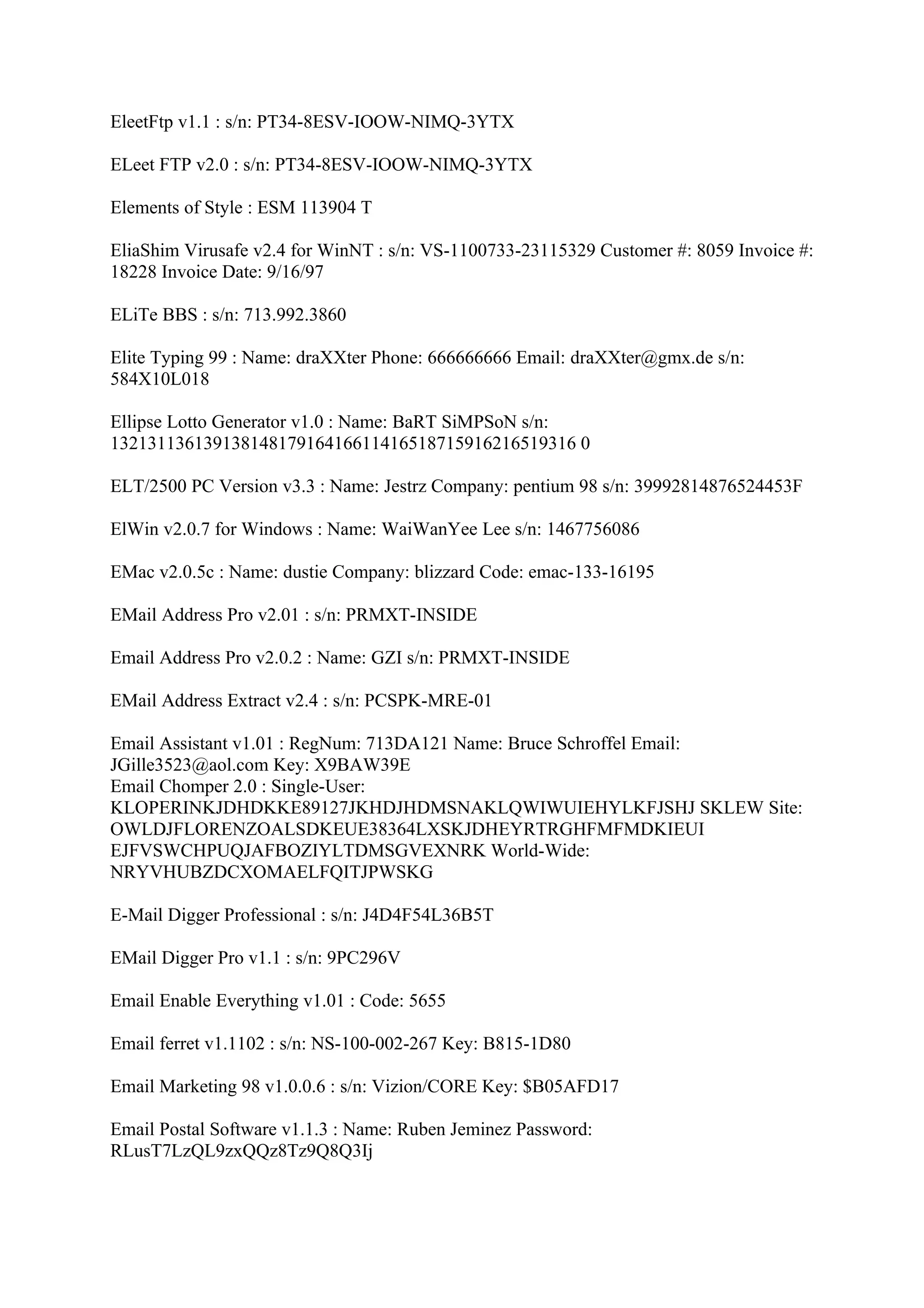EleetFtp v1.1 : s/n: PT34-8ESV-IOOW-NIMQ-3YTX

ELeet FTP v2.0 : s/n: PT34-8ESV-IOOW-NIMQ-3YTX

Elements of Style : ESM 113904 T

EliaShim Virusafe v2.4 for WinNT : s/n: VS-1100733-23115329 Customer #: 8059 Invoice #:
18228 Invoice Date: 9/16/97

ELiTe BBS : s/n: 713.992.3860

Elite Typing 99 : Name: draXXter Phone: 666666666 Email: draXXter@gmx.de s/n:
584X10L018

Ellipse Lotto Generator v1.0 : Name: BaRT SiMPSoN s/n:
13213113613913814817916416611416518715916216519316 0

ELT/2500 PC Version v3.3 : Name: Jestrz Company: pentium 98 s/n: 39992814876524453F

ElWin v2.0.7 for Windows : Name: WaiWanYee Lee s/n: 1467756086

EMac v2.0.5c : Name: dustie Company: blizzard Code: emac-133-16195

EMail Address Pro v2.01 : s/n: PRMXT-INSIDE

Email Address Pro v2.0.2 : Name: GZI s/n: PRMXT-INSIDE

EMail Address Extract v2.4 : s/n: PCSPK-MRE-01

Email Assistant v1.01 : RegNum: 713DA121 Name: Bruce Schroffel Email:
JGille3523@aol.com Key: X9BAW39E
Email Chomper 2.0 : Single-User:
KLOPERINKJDHDKKE89127JKHDJHDMSNAKLQWIWUIEHYLKFJSHJ SKLEW Site:
OWLDJFLORENZOALSDKEUE38364LXSKJDHEYRTRGHFMFMDKIEUI
EJFVSWCHPUQJAFBOZIYLTDMSGVEXNRK World-Wide:
NRYVHUBZDCXOMAELFQITJPWSKG

E-Mail Digger Professional : s/n: J4D4F54L36B5T

EMail Digger Pro v1.1 : s/n: 9PC296V

Email Enable Everything v1.01 : Code: 5655

Email ferret v1.1102 : s/n: NS-100-002-267 Key: B815-1D80

Email Marketing 98 v1.0.0.6 : s/n: Vizion/CORE Key: $B05AFD17

Email Postal Software v1.1.3 : Name: Ruben Jeminez Password:
RLusT7LzQL9zxQQz8Tz9Q8Q3Ij
 