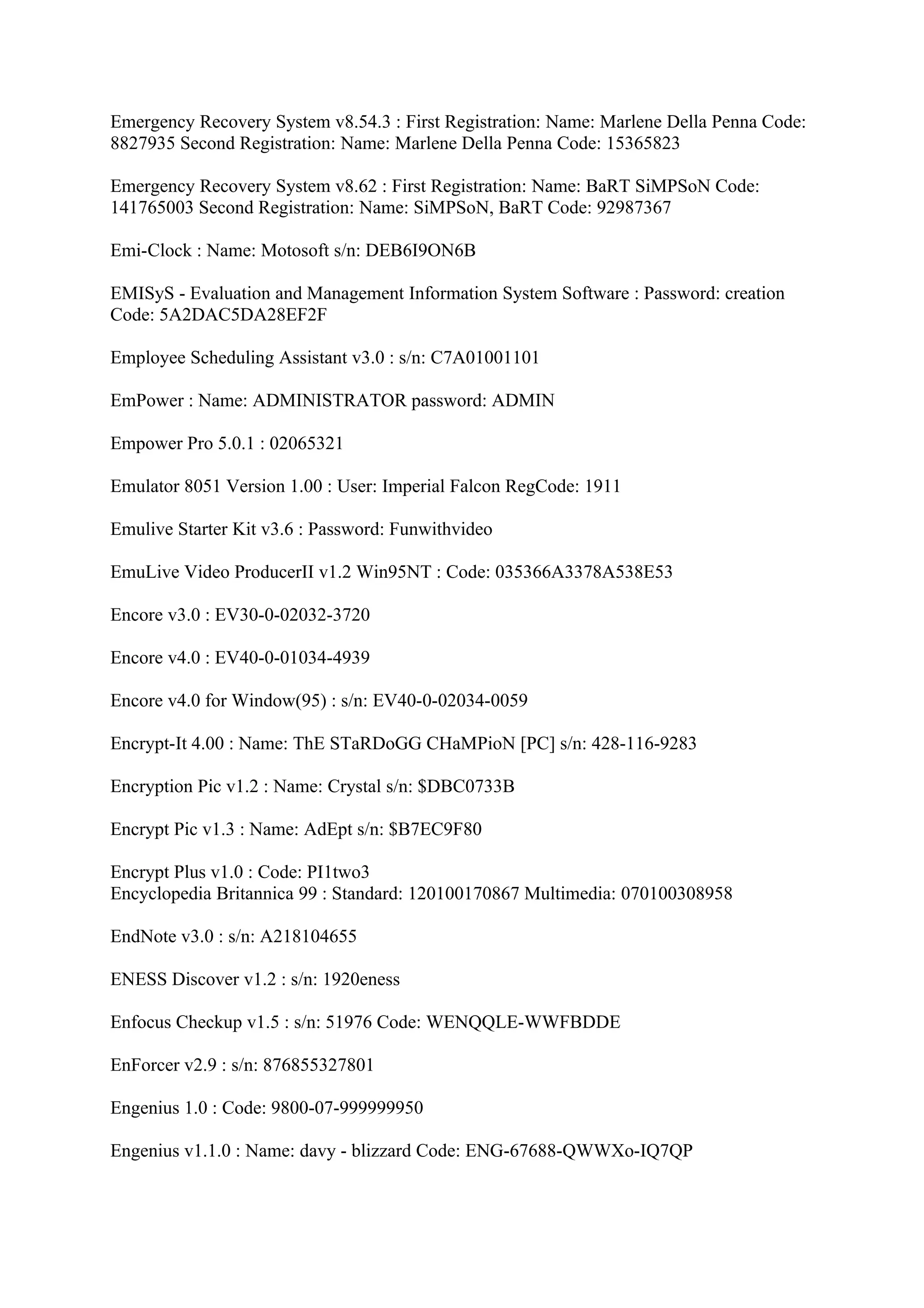 Emergency Recovery System v8.54.3 : First Registration: Name: Marlene Della Penna Code:
8827935 Second Registration: Name: Marlene Della Penna Code: 15365823

Emergency Recovery System v8.62 : First Registration: Name: BaRT SiMPSoN Code:
141765003 Second Registration: Name: SiMPSoN, BaRT Code: 92987367

Emi-Clock : Name: Motosoft s/n: DEB6I9ON6B

EMISyS - Evaluation and Management Information System Software : Password: creation
Code: 5A2DAC5DA28EF2F

Employee Scheduling Assistant v3.0 : s/n: C7A01001101

EmPower : Name: ADMINISTRATOR password: ADMIN

Empower Pro 5.0.1 : 02065321

Emulator 8051 Version 1.00 : User: Imperial Falcon RegCode: 1911

Emulive Starter Kit v3.6 : Password: Funwithvideo

EmuLive Video ProducerII v1.2 Win95NT : Code: 035366A3378A538E53

Encore v3.0 : EV30-0-02032-3720

Encore v4.0 : EV40-0-01034-4939

Encore v4.0 for Window(95) : s/n: EV40-0-02034-0059

Encrypt-It 4.00 : Name: ThE STaRDoGG CHaMPioN [PC] s/n: 428-116-9283

Encryption Pic v1.2 : Name: Crystal s/n: $DBC0733B

Encrypt Pic v1.3 : Name: AdEpt s/n: $B7EC9F80

Encrypt Plus v1.0 : Code: PI1two3
Encyclopedia Britannica 99 : Standard: 120100170867 Multimedia: 070100308958

EndNote v3.0 : s/n: A218104655

ENESS Discover v1.2 : s/n: 1920eness

Enfocus Checkup v1.5 : s/n: 51976 Code: WENQQLE-WWFBDDE

EnForcer v2.9 : s/n: 876855327801

Engenius 1.0 : Code: 9800-07-999999950

Engenius v1.1.0 : Name: davy - blizzard Code: ENG-67688-QWWXo-IQ7QP
 