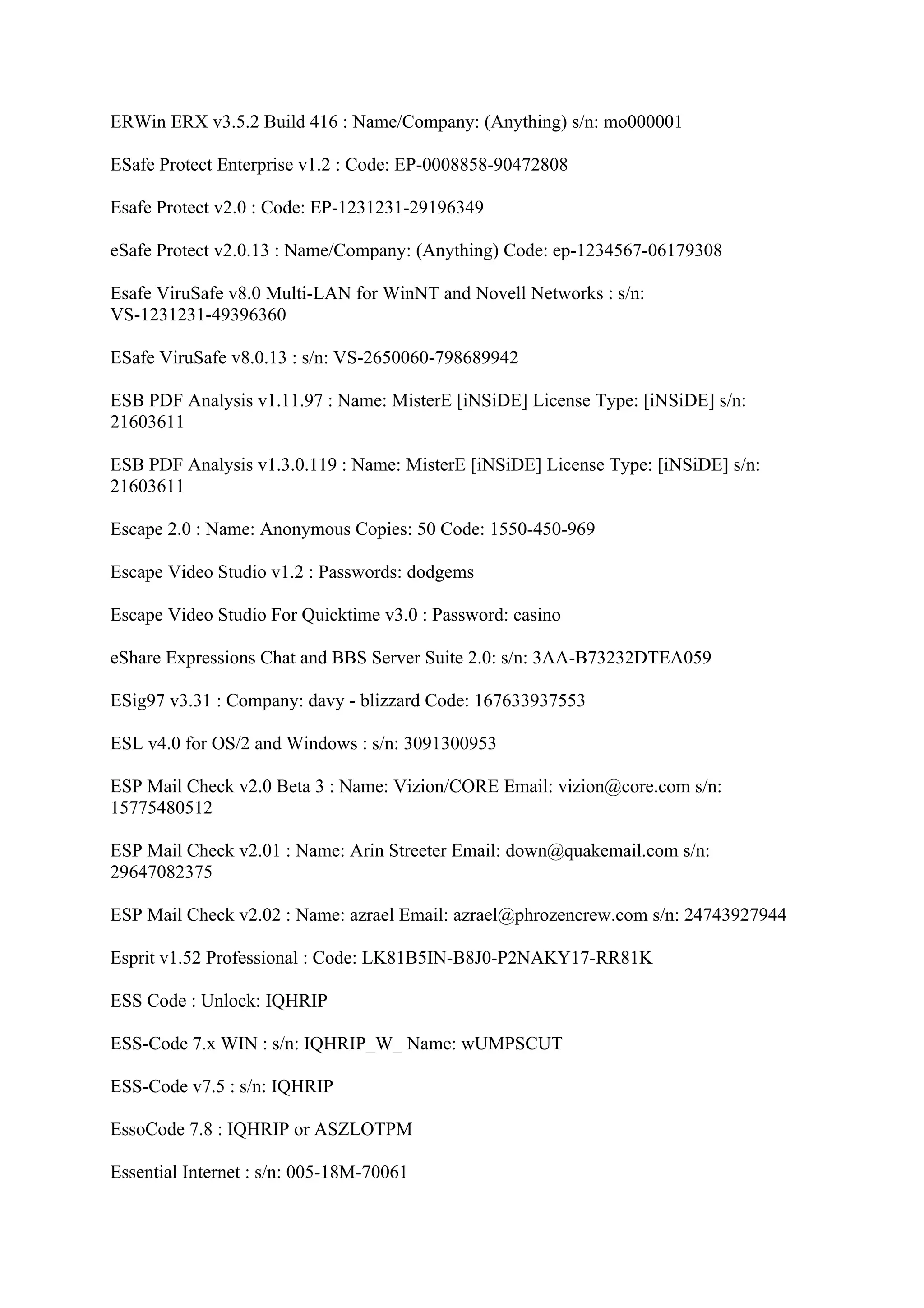 ERWin ERX v3.5.2 Build 416 : Name/Company: (Anything) s/n: mo000001

ESafe Protect Enterprise v1.2 : Code: EP-0008858-90472808

Esafe Protect v2.0 : Code: EP-1231231-29196349

eSafe Protect v2.0.13 : Name/Company: (Anything) Code: ep-1234567-06179308

Esafe ViruSafe v8.0 Multi-LAN for WinNT and Novell Networks : s/n:
VS-1231231-49396360

ESafe ViruSafe v8.0.13 : s/n: VS-2650060-798689942

ESB PDF Analysis v1.11.97 : Name: MisterE [iNSiDE] License Type: [iNSiDE] s/n:
21603611

ESB PDF Analysis v1.3.0.119 : Name: MisterE [iNSiDE] License Type: [iNSiDE] s/n:
21603611

Escape 2.0 : Name: Anonymous Copies: 50 Code: 1550-450-969

Escape Video Studio v1.2 : Passwords: dodgems

Escape Video Studio For Quicktime v3.0 : Password: casino

eShare Expressions Chat and BBS Server Suite 2.0: s/n: 3AA-B73232DTEA059

ESig97 v3.31 : Company: davy - blizzard Code: 167633937553

ESL v4.0 for OS/2 and Windows : s/n: 3091300953

ESP Mail Check v2.0 Beta 3 : Name: Vizion/CORE Email: vizion@core.com s/n:
15775480512

ESP Mail Check v2.01 : Name: Arin Streeter Email: down@quakemail.com s/n:
29647082375

ESP Mail Check v2.02 : Name: azrael Email: azrael@phrozencrew.com s/n: 24743927944

Esprit v1.52 Professional : Code: LK81B5IN-B8J0-P2NAKY17-RR81K

ESS Code : Unlock: IQHRIP

ESS-Code 7.x WIN : s/n: IQHRIP_W_ Name: wUMPSCUT

ESS-Code v7.5 : s/n: IQHRIP

EssoCode 7.8 : IQHRIP or ASZLOTPM

Essential Internet : s/n: 005-18M-70061
 