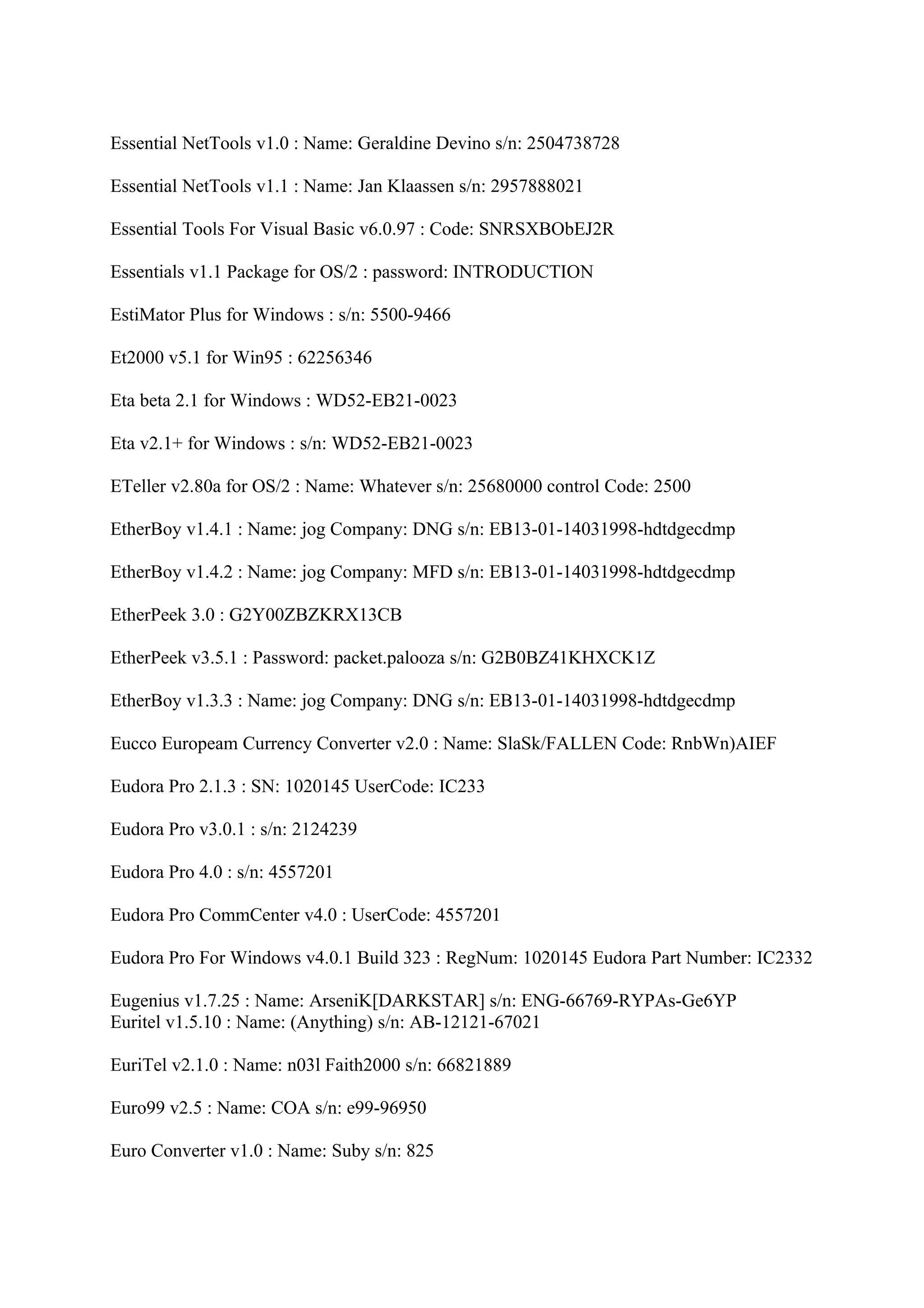 Essential NetTools v1.0 : Name: Geraldine Devino s/n: 2504738728

Essential NetTools v1.1 : Name: Jan Klaassen s/n: 2957888021

Essential Tools For Visual Basic v6.0.97 : Code: SNRSXBObEJ2R

Essentials v1.1 Package for OS/2 : password: INTRODUCTION

EstiMator Plus for Windows : s/n: 5500-9466

Et2000 v5.1 for Win95 : 62256346

Eta beta 2.1 for Windows : WD52-EB21-0023

Eta v2.1+ for Windows : s/n: WD52-EB21-0023

ETeller v2.80a for OS/2 : Name: Whatever s/n: 25680000 control Code: 2500

EtherBoy v1.4.1 : Name: jog Company: DNG s/n: EB13-01-14031998-hdtdgecdmp

EtherBoy v1.4.2 : Name: jog Company: MFD s/n: EB13-01-14031998-hdtdgecdmp

EtherPeek 3.0 : G2Y00ZBZKRX13CB

EtherPeek v3.5.1 : Password: packet.palooza s/n: G2B0BZ41KHXCK1Z

EtherBoy v1.3.3 : Name: jog Company: DNG s/n: EB13-01-14031998-hdtdgecdmp

Eucco Europeam Currency Converter v2.0 : Name: SlaSk/FALLEN Code: RnbWn)AIEF

Eudora Pro 2.1.3 : SN: 1020145 UserCode: IC233

Eudora Pro v3.0.1 : s/n: 2124239

Eudora Pro 4.0 : s/n: 4557201

Eudora Pro CommCenter v4.0 : UserCode: 4557201

Eudora Pro For Windows v4.0.1 Build 323 : RegNum: 1020145 Eudora Part Number: IC2332

Eugenius v1.7.25 : Name: ArseniK[DARKSTAR] s/n: ENG-66769-RYPAs-Ge6YP
Euritel v1.5.10 : Name: (Anything) s/n: AB-12121-67021

EuriTel v2.1.0 : Name: n03l Faith2000 s/n: 66821889

Euro99 v2.5 : Name: COA s/n: e99-96950

Euro Converter v1.0 : Name: Suby s/n: 825
 