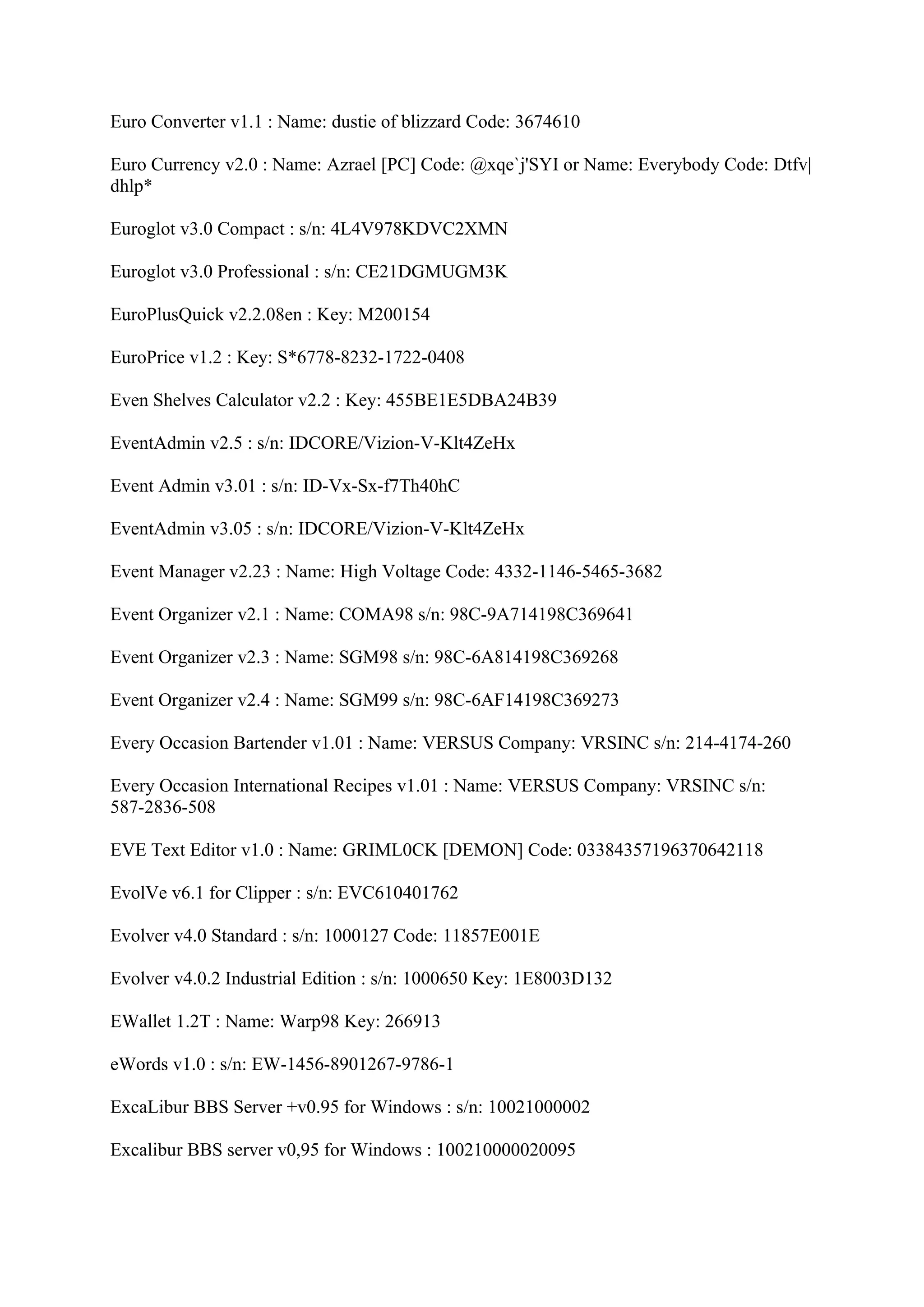 Euro Converter v1.1 : Name: dustie of blizzard Code: 3674610

Euro Currency v2.0 : Name: Azrael [PC] Code: @xqe`j'SYI or Name: Everybody Code: Dtfv|
dhlp*

Euroglot v3.0 Compact : s/n: 4L4V978KDVC2XMN

Euroglot v3.0 Professional : s/n: CE21DGMUGM3K

EuroPlusQuick v2.2.08en : Key: M200154

EuroPrice v1.2 : Key: S*6778-8232-1722-0408

Even Shelves Calculator v2.2 : Key: 455BE1E5DBA24B39

EventAdmin v2.5 : s/n: IDCORE/Vizion-V-Klt4ZeHx

Event Admin v3.01 : s/n: ID-Vx-Sx-f7Th40hC

EventAdmin v3.05 : s/n: IDCORE/Vizion-V-Klt4ZeHx

Event Manager v2.23 : Name: High Voltage Code: 4332-1146-5465-3682

Event Organizer v2.1 : Name: COMA98 s/n: 98C-9A714198C369641

Event Organizer v2.3 : Name: SGM98 s/n: 98C-6A814198C369268

Event Organizer v2.4 : Name: SGM99 s/n: 98C-6AF14198C369273

Every Occasion Bartender v1.01 : Name: VERSUS Company: VRSINC s/n: 214-4174-260

Every Occasion International Recipes v1.01 : Name: VERSUS Company: VRSINC s/n:
587-2836-508

EVE Text Editor v1.0 : Name: GRIML0CK [DEMON] Code: 03384357196370642118

EvolVe v6.1 for Clipper : s/n: EVC610401762

Evolver v4.0 Standard : s/n: 1000127 Code: 11857E001E

Evolver v4.0.2 Industrial Edition : s/n: 1000650 Key: 1E8003D132

EWallet 1.2T : Name: Warp98 Key: 266913

eWords v1.0 : s/n: EW-1456-8901267-9786-1

ExcaLibur BBS Server +v0.95 for Windows : s/n: 10021000002

Excalibur BBS server v0,95 for Windows : 100210000020095
 
