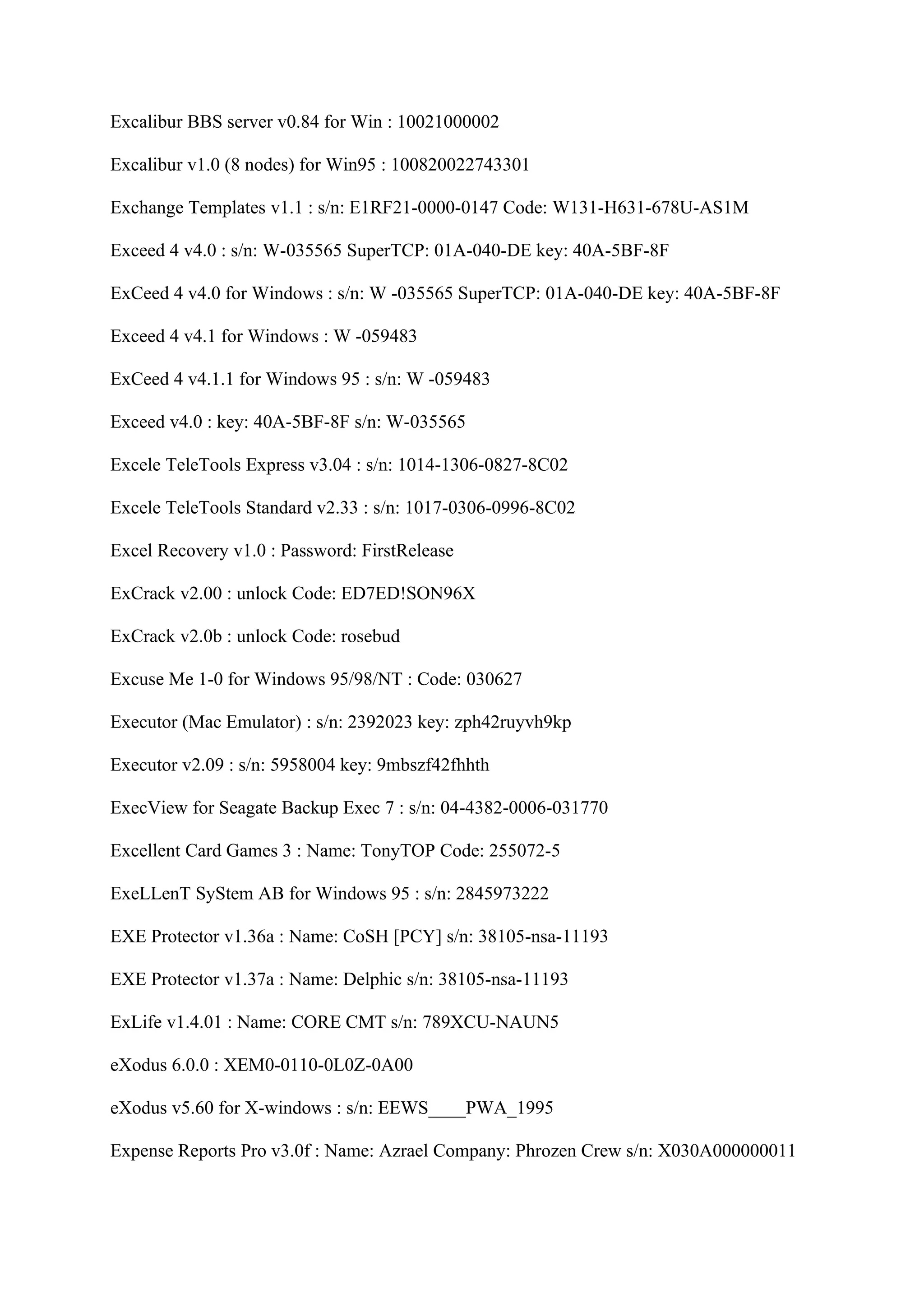 Excalibur BBS server v0.84 for Win : 10021000002

Excalibur v1.0 (8 nodes) for Win95 : 100820022743301

Exchange Templates v1.1 : s/n: E1RF21-0000-0147 Code: W131-H631-678U-AS1M

Exceed 4 v4.0 : s/n: W-035565 SuperTCP: 01A-040-DE key: 40A-5BF-8F

ExCeed 4 v4.0 for Windows : s/n: W -035565 SuperTCP: 01A-040-DE key: 40A-5BF-8F

Exceed 4 v4.1 for Windows : W -059483

ExCeed 4 v4.1.1 for Windows 95 : s/n: W -059483

Exceed v4.0 : key: 40A-5BF-8F s/n: W-035565

Excele TeleTools Express v3.04 : s/n: 1014-1306-0827-8C02

Excele TeleTools Standard v2.33 : s/n: 1017-0306-0996-8C02

Excel Recovery v1.0 : Password: FirstRelease

ExCrack v2.00 : unlock Code: ED7ED!SON96X

ExCrack v2.0b : unlock Code: rosebud

Excuse Me 1-0 for Windows 95/98/NT : Code: 030627

Executor (Mac Emulator) : s/n: 2392023 key: zph42ruyvh9kp

Executor v2.09 : s/n: 5958004 key: 9mbszf42fhhth

ExecView for Seagate Backup Exec 7 : s/n: 04-4382-0006-031770

Excellent Card Games 3 : Name: TonyTOP Code: 255072-5

ExeLLenT SyStem AB for Windows 95 : s/n: 2845973222

EXE Protector v1.36a : Name: CoSH [PCY] s/n: 38105-nsa-11193

EXE Protector v1.37a : Name: Delphic s/n: 38105-nsa-11193

ExLife v1.4.01 : Name: CORE CMT s/n: 789XCU-NAUN5

eXodus 6.0.0 : XEM0-0110-0L0Z-0A00

eXodus v5.60 for X-windows : s/n: EEWS____PWA_1995

Expense Reports Pro v3.0f : Name: Azrael Company: Phrozen Crew s/n: X030A000000011
 