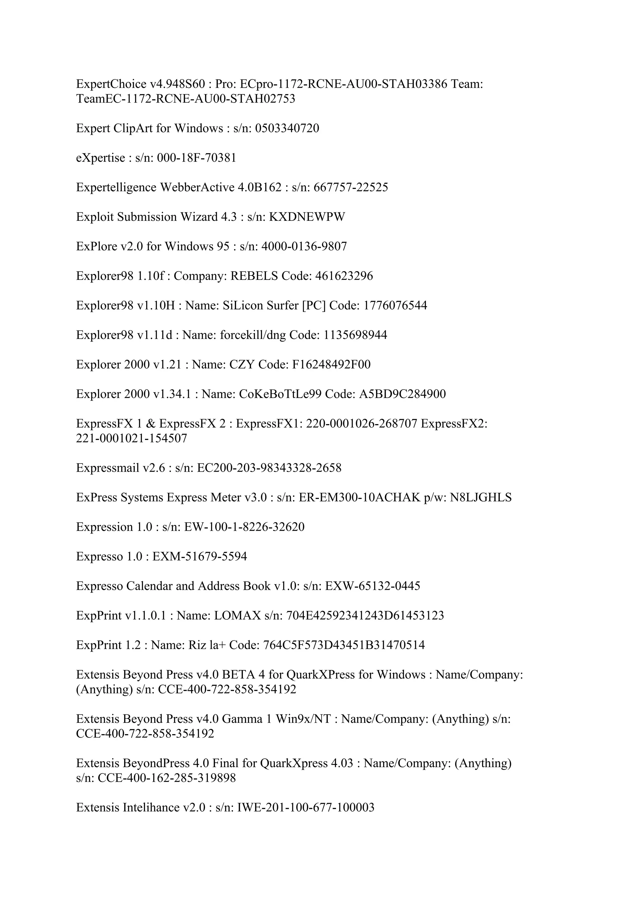 ExpertChoice v4.948S60 : Pro: ECpro-1172-RCNE-AU00-STAH03386 Team:
TeamEC-1172-RCNE-AU00-STAH02753

Expert ClipArt for Windows : s/n: 0503340720

eXpertise : s/n: 000-18F-70381

Expertelligence WebberActive 4.0B162 : s/n: 667757-22525

Exploit Submission Wizard 4.3 : s/n: KXDNEWPW

ExPlore v2.0 for Windows 95 : s/n: 4000-0136-9807

Explorer98 1.10f : Company: REBELS Code: 461623296

Explorer98 v1.10H : Name: SiLicon Surfer [PC] Code: 1776076544

Explorer98 v1.11d : Name: forcekill/dng Code: 1135698944

Explorer 2000 v1.21 : Name: CZY Code: F16248492F00

Explorer 2000 v1.34.1 : Name: CoKeBoTtLe99 Code: A5BD9C284900

ExpressFX 1 & ExpressFX 2 : ExpressFX1: 220-0001026-268707 ExpressFX2:
221-0001021-154507

Expressmail v2.6 : s/n: EC200-203-98343328-2658

ExPress Systems Express Meter v3.0 : s/n: ER-EM300-10ACHAK p/w: N8LJGHLS

Expression 1.0 : s/n: EW-100-1-8226-32620

Expresso 1.0 : EXM-51679-5594

Expresso Calendar and Address Book v1.0: s/n: EXW-65132-0445

ExpPrint v1.1.0.1 : Name: LOMAX s/n: 704E42592341243D61453123

ExpPrint 1.2 : Name: Riz la+ Code: 764C5F573D43451B31470514

Extensis Beyond Press v4.0 BETA 4 for QuarkXPress for Windows : Name/Company:
(Anything) s/n: CCE-400-722-858-354192

Extensis Beyond Press v4.0 Gamma 1 Win9x/NT : Name/Company: (Anything) s/n:
CCE-400-722-858-354192

Extensis BeyondPress 4.0 Final for QuarkXpress 4.03 : Name/Company: (Anything)
s/n: CCE-400-162-285-319898

Extensis Intelihance v2.0 : s/n: IWE-201-100-677-100003
 