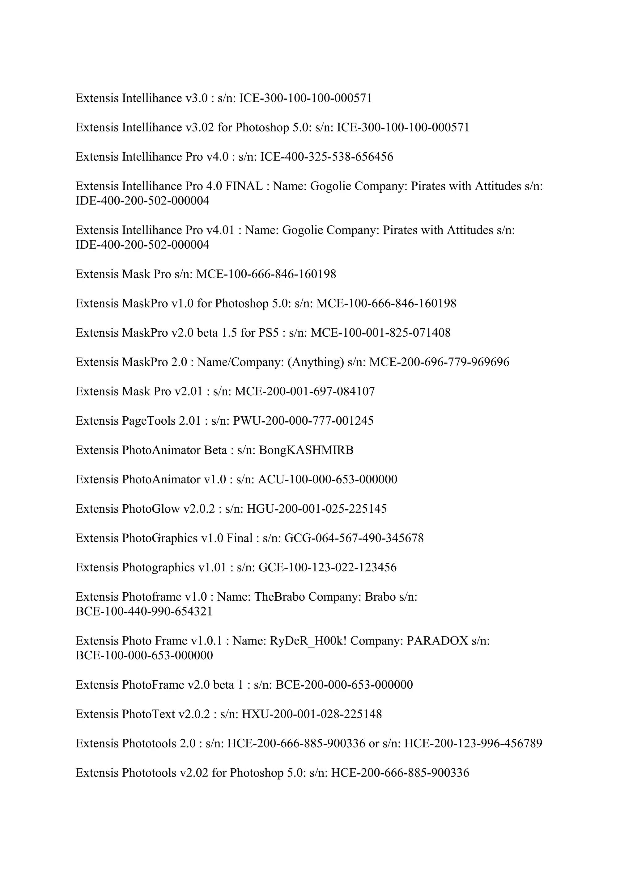 Extensis Intellihance v3.0 : s/n: ICE-300-100-100-000571

Extensis Intellihance v3.02 for Photoshop 5.0: s/n: ICE-300-100-100-000571

Extensis Intellihance Pro v4.0 : s/n: ICE-400-325-538-656456

Extensis Intellihance Pro 4.0 FINAL : Name: Gogolie Company: Pirates with Attitudes s/n:
IDE-400-200-502-000004

Extensis Intellihance Pro v4.01 : Name: Gogolie Company: Pirates with Attitudes s/n:
IDE-400-200-502-000004

Extensis Mask Pro s/n: MCE-100-666-846-160198

Extensis MaskPro v1.0 for Photoshop 5.0: s/n: MCE-100-666-846-160198

Extensis MaskPro v2.0 beta 1.5 for PS5 : s/n: MCE-100-001-825-071408

Extensis MaskPro 2.0 : Name/Company: (Anything) s/n: MCE-200-696-779-969696

Extensis Mask Pro v2.01 : s/n: MCE-200-001-697-084107

Extensis PageTools 2.01 : s/n: PWU-200-000-777-001245

Extensis PhotoAnimator Beta : s/n: BongKASHMIRB

Extensis PhotoAnimator v1.0 : s/n: ACU-100-000-653-000000

Extensis PhotoGlow v2.0.2 : s/n: HGU-200-001-025-225145

Extensis PhotoGraphics v1.0 Final : s/n: GCG-064-567-490-345678

Extensis Photographics v1.01 : s/n: GCE-100-123-022-123456

Extensis Photoframe v1.0 : Name: TheBrabo Company: Brabo s/n:
BCE-100-440-990-654321

Extensis Photo Frame v1.0.1 : Name: RyDeR_H00k! Company: PARADOX s/n:
BCE-100-000-653-000000

Extensis PhotoFrame v2.0 beta 1 : s/n: BCE-200-000-653-000000

Extensis PhotoText v2.0.2 : s/n: HXU-200-001-028-225148

Extensis Phototools 2.0 : s/n: HCE-200-666-885-900336 or s/n: HCE-200-123-996-456789

Extensis Phototools v2.02 for Photoshop 5.0: s/n: HCE-200-666-885-900336
 