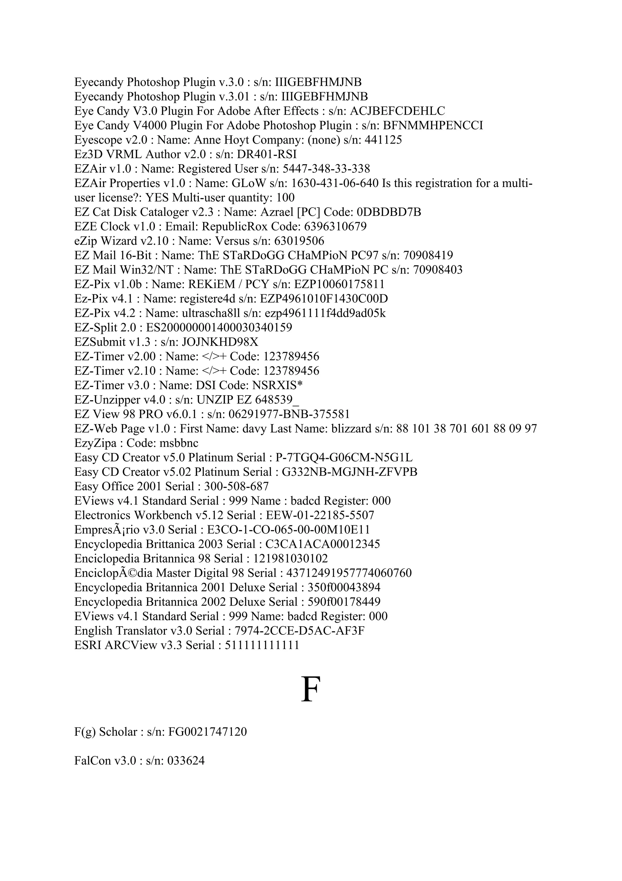 Eyecandy Photoshop Plugin v.3.0 : s/n: IIIGEBFHMJNB
Eyecandy Photoshop Plugin v.3.01 : s/n: IIIGEBFHMJNB
Eye Candy V3.0 Plugin For Adobe After Effects : s/n: ACJBEFCDEHLC
Eye Candy V4000 Plugin For Adobe Photoshop Plugin : s/n: BFNMMHPENCCI
Eyescope v2.0 : Name: Anne Hoyt Company: (none) s/n: 441125
Ez3D VRML Author v2.0 : s/n: DR401-RSI
EZAir v1.0 : Name: Registered User s/n: 5447-348-33-338
EZAir Properties v1.0 : Name: GLoW s/n: 1630-431-06-640 Is this registration for a multi-
user license?: YES Multi-user quantity: 100
EZ Cat Disk Cataloger v2.3 : Name: Azrael [PC] Code: 0DBDBD7B
EZE Clock v1.0 : Email: RepublicRox Code: 6396310679
eZip Wizard v2.10 : Name: Versus s/n: 63019506
EZ Mail 16-Bit : Name: ThE STaRDoGG CHaMPioN PC97 s/n: 70908419
EZ Mail Win32/NT : Name: ThE STaRDoGG CHaMPioN PC s/n: 70908403
EZ-Pix v1.0b : Name: REKiEM / PCY s/n: EZP10060175811
Ez-Pix v4.1 : Name: registere4d s/n: EZP4961010F1430C00D
EZ-Pix v4.2 : Name: ultrascha8ll s/n: ezp4961111f4dd9ad05k
EZ-Split 2.0 : ES200000001400030340159
EZSubmit v1.3 : s/n: JOJNKHD98X
EZ-Timer v2.00 : Name: </>+ Code: 123789456
EZ-Timer v2.10 : Name: </>+ Code: 123789456
EZ-Timer v3.0 : Name: DSI Code: NSRXIS*
EZ-Unzipper v4.0 : s/n: UNZIP EZ 648539_
EZ View 98 PRO v6.0.1 : s/n: 06291977-BNB-375581
EZ-Web Page v1.0 : First Name: davy Last Name: blizzard s/n: 88 101 38 701 601 88 09 97
EzyZipa : Code: msbbnc
Easy CD Creator v5.0 Platinum Serial : P-7TGQ4-G06CM-N5G1L
Easy CD Creator v5.02 Platinum Serial : G332NB-MGJNH-ZFVPB
Easy Office 2001 Serial : 300-508-687
EViews v4.1 Standard Serial : 999 Name : badcd Register: 000
Electronics Workbench v5.12 Serial : EEW-01-22185-5507
EmpresÃ¡rio v3.0 Serial : E3CO-1-CO-065-00-00M10E11
Encyclopedia Brittanica 2003 Serial : C3CA1ACA00012345
Enciclopedia Britannica 98 Serial : 121981030102
EnciclopÃ©dia Master Digital 98 Serial : 43712491957774060760
Encyclopedia Britannica 2001 Deluxe Serial : 350f00043894
Encyclopedia Britannica 2002 Deluxe Serial : 590f00178449
EViews v4.1 Standard Serial : 999 Name: badcd Register: 000
English Translator v3.0 Serial : 7974-2CCE-D5AC-AF3F
ESRI ARCView v3.3 Serial : 511111111111



                                           F
F(g) Scholar : s/n: FG0021747120

FalCon v3.0 : s/n: 033624
 