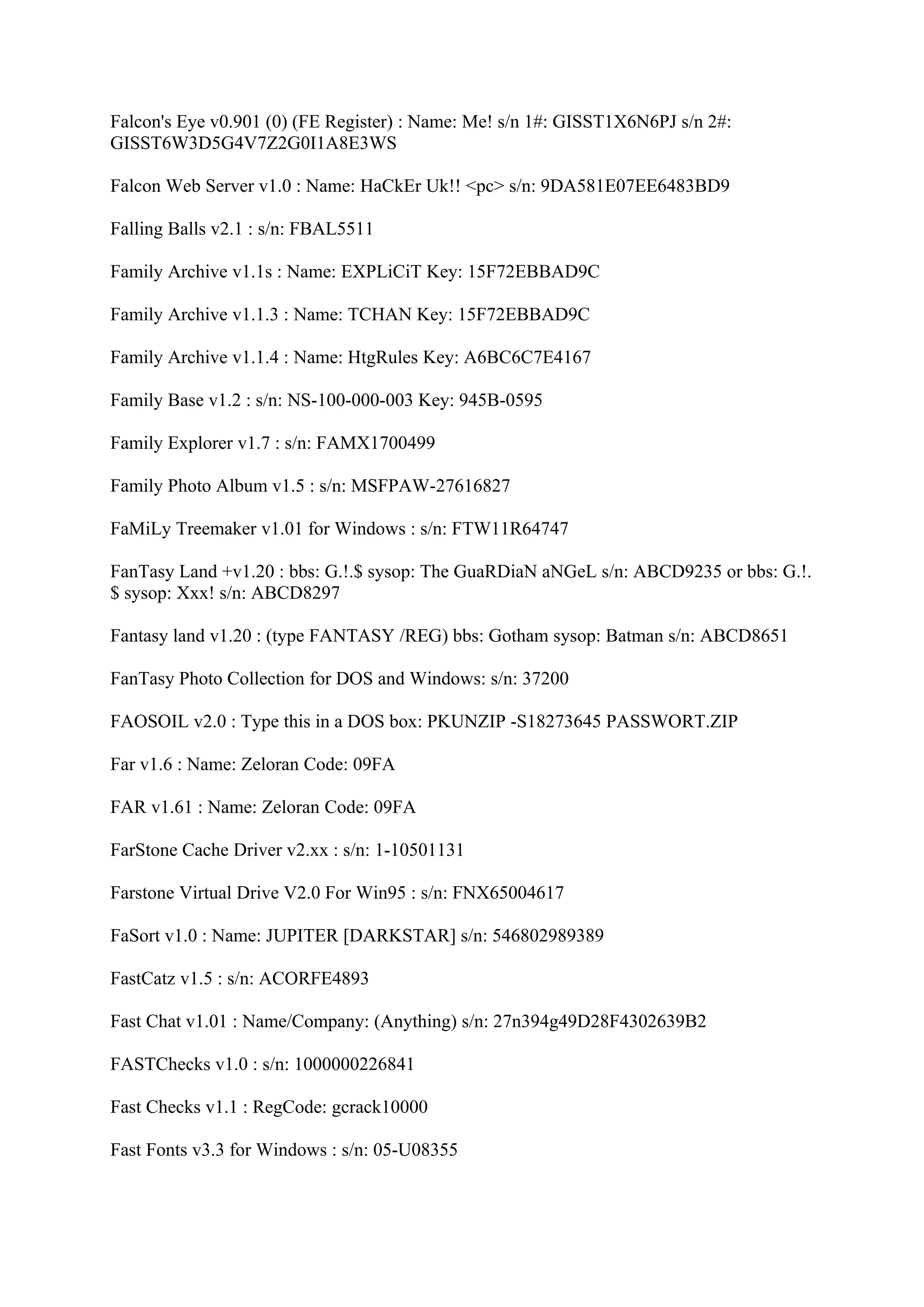Falcon's Eye v0.901 (0) (FE Register) : Name: Me! s/n 1#: GISST1X6N6PJ s/n 2#:
GISST6W3D5G4V7Z2G0I1A8E3WS

Falcon Web Server v1.0 : Name: HaCkEr Uk!! <pc> s/n: 9DA581E07EE6483BD9

Falling Balls v2.1 : s/n: FBAL5511

Family Archive v1.1s : Name: EXPLiCiT Key: 15F72EBBAD9C

Family Archive v1.1.3 : Name: TCHAN Key: 15F72EBBAD9C

Family Archive v1.1.4 : Name: HtgRules Key: A6BC6C7E4167

Family Base v1.2 : s/n: NS-100-000-003 Key: 945B-0595

Family Explorer v1.7 : s/n: FAMX1700499

Family Photo Album v1.5 : s/n: MSFPAW-27616827

FaMiLy Treemaker v1.01 for Windows : s/n: FTW11R64747

FanTasy Land +v1.20 : bbs: G.!.$ sysop: The GuaRDiaN aNGeL s/n: ABCD9235 or bbs: G.!.
$ sysop: Xxx! s/n: ABCD8297

Fantasy land v1.20 : (type FANTASY /REG) bbs: Gotham sysop: Batman s/n: ABCD8651

FanTasy Photo Collection for DOS and Windows: s/n: 37200

FAOSOIL v2.0 : Type this in a DOS box: PKUNZIP -S18273645 PASSWORT.ZIP

Far v1.6 : Name: Zeloran Code: 09FA

FAR v1.61 : Name: Zeloran Code: 09FA

FarStone Cache Driver v2.xx : s/n: 1-10501131

Farstone Virtual Drive V2.0 For Win95 : s/n: FNX65004617

FaSort v1.0 : Name: JUPITER [DARKSTAR] s/n: 546802989389

FastCatz v1.5 : s/n: ACORFE4893

Fast Chat v1.01 : Name/Company: (Anything) s/n: 27n394g49D28F4302639B2

FASTChecks v1.0 : s/n: 1000000226841

Fast Checks v1.1 : RegCode: gcrack10000

Fast Fonts v3.3 for Windows : s/n: 05-U08355
 