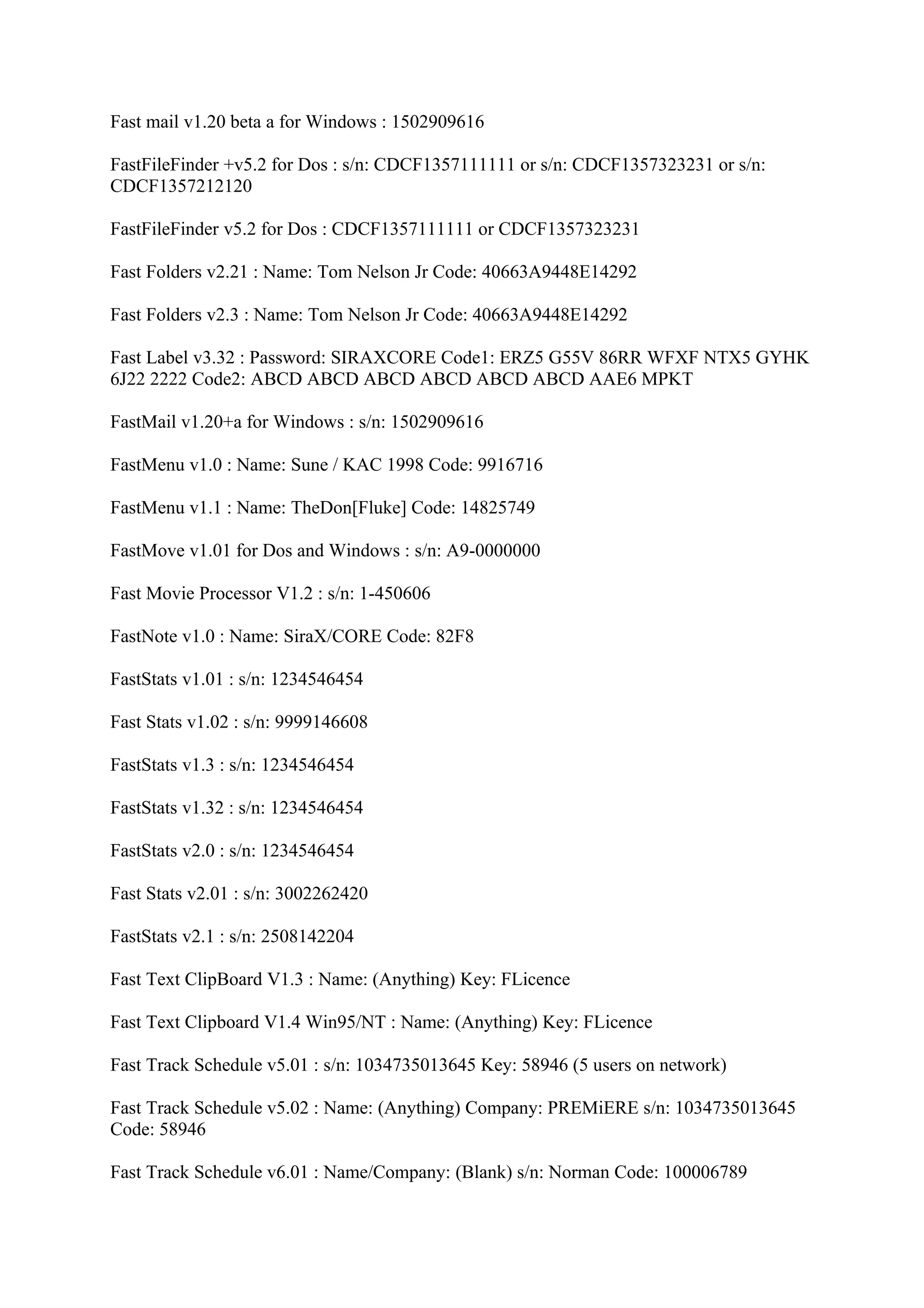 Fast mail v1.20 beta a for Windows : 1502909616

FastFileFinder +v5.2 for Dos : s/n: CDCF1357111111 or s/n: CDCF1357323231 or s/n:
CDCF1357212120

FastFileFinder v5.2 for Dos : CDCF1357111111 or CDCF1357323231

Fast Folders v2.21 : Name: Tom Nelson Jr Code: 40663A9448E14292

Fast Folders v2.3 : Name: Tom Nelson Jr Code: 40663A9448E14292

Fast Label v3.32 : Password: SIRAXCORE Code1: ERZ5 G55V 86RR WFXF NTX5 GYHK
6J22 2222 Code2: ABCD ABCD ABCD ABCD ABCD ABCD AAE6 MPKT

FastMail v1.20+a for Windows : s/n: 1502909616

FastMenu v1.0 : Name: Sune / KAC 1998 Code: 9916716

FastMenu v1.1 : Name: TheDon[Fluke] Code: 14825749

FastMove v1.01 for Dos and Windows : s/n: A9-0000000

Fast Movie Processor V1.2 : s/n: 1-450606

FastNote v1.0 : Name: SiraX/CORE Code: 82F8

FastStats v1.01 : s/n: 1234546454

Fast Stats v1.02 : s/n: 9999146608

FastStats v1.3 : s/n: 1234546454

FastStats v1.32 : s/n: 1234546454

FastStats v2.0 : s/n: 1234546454

Fast Stats v2.01 : s/n: 3002262420

FastStats v2.1 : s/n: 2508142204

Fast Text ClipBoard V1.3 : Name: (Anything) Key: FLicence

Fast Text Clipboard V1.4 Win95/NT : Name: (Anything) Key: FLicence

Fast Track Schedule v5.01 : s/n: 1034735013645 Key: 58946 (5 users on network)

Fast Track Schedule v5.02 : Name: (Anything) Company: PREMiERE s/n: 1034735013645
Code: 58946

Fast Track Schedule v6.01 : Name/Company: (Blank) s/n: Norman Code: 100006789
 