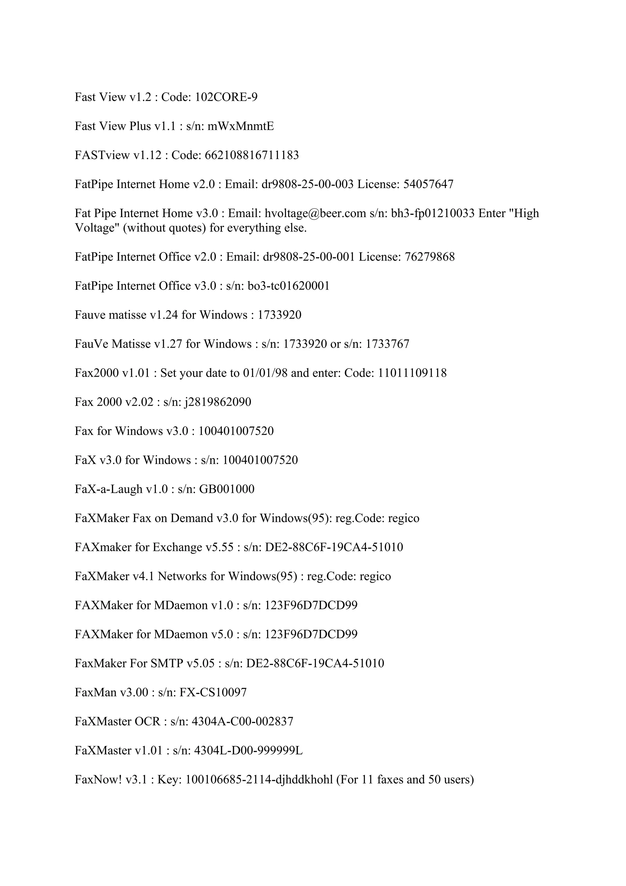 Fast View v1.2 : Code: 102CORE-9

Fast View Plus v1.1 : s/n: mWxMnmtE

FASTview v1.12 : Code: 662108816711183

FatPipe Internet Home v2.0 : Email: dr9808-25-00-003 License: 54057647

Fat Pipe Internet Home v3.0 : Email: hvoltage@beer.com s/n: bh3-fp01210033 Enter "High
Voltage" (without quotes) for everything else.

FatPipe Internet Office v2.0 : Email: dr9808-25-00-001 License: 76279868

FatPipe Internet Office v3.0 : s/n: bo3-tc01620001

Fauve matisse v1.24 for Windows : 1733920

FauVe Matisse v1.27 for Windows : s/n: 1733920 or s/n: 1733767

Fax2000 v1.01 : Set your date to 01/01/98 and enter: Code: 11011109118

Fax 2000 v2.02 : s/n: j2819862090

Fax for Windows v3.0 : 100401007520

FaX v3.0 for Windows : s/n: 100401007520

FaX-a-Laugh v1.0 : s/n: GB001000

FaXMaker Fax on Demand v3.0 for Windows(95): reg.Code: regico

FAXmaker for Exchange v5.55 : s/n: DE2-88C6F-19CA4-51010

FaXMaker v4.1 Networks for Windows(95) : reg.Code: regico

FAXMaker for MDaemon v1.0 : s/n: 123F96D7DCD99

FAXMaker for MDaemon v5.0 : s/n: 123F96D7DCD99

FaxMaker For SMTP v5.05 : s/n: DE2-88C6F-19CA4-51010

FaxMan v3.00 : s/n: FX-CS10097

FaXMaster OCR : s/n: 4304A-C00-002837

FaXMaster v1.01 : s/n: 4304L-D00-999999L

FaxNow! v3.1 : Key: 100106685-2114-djhddkhohl (For 11 faxes and 50 users)
 