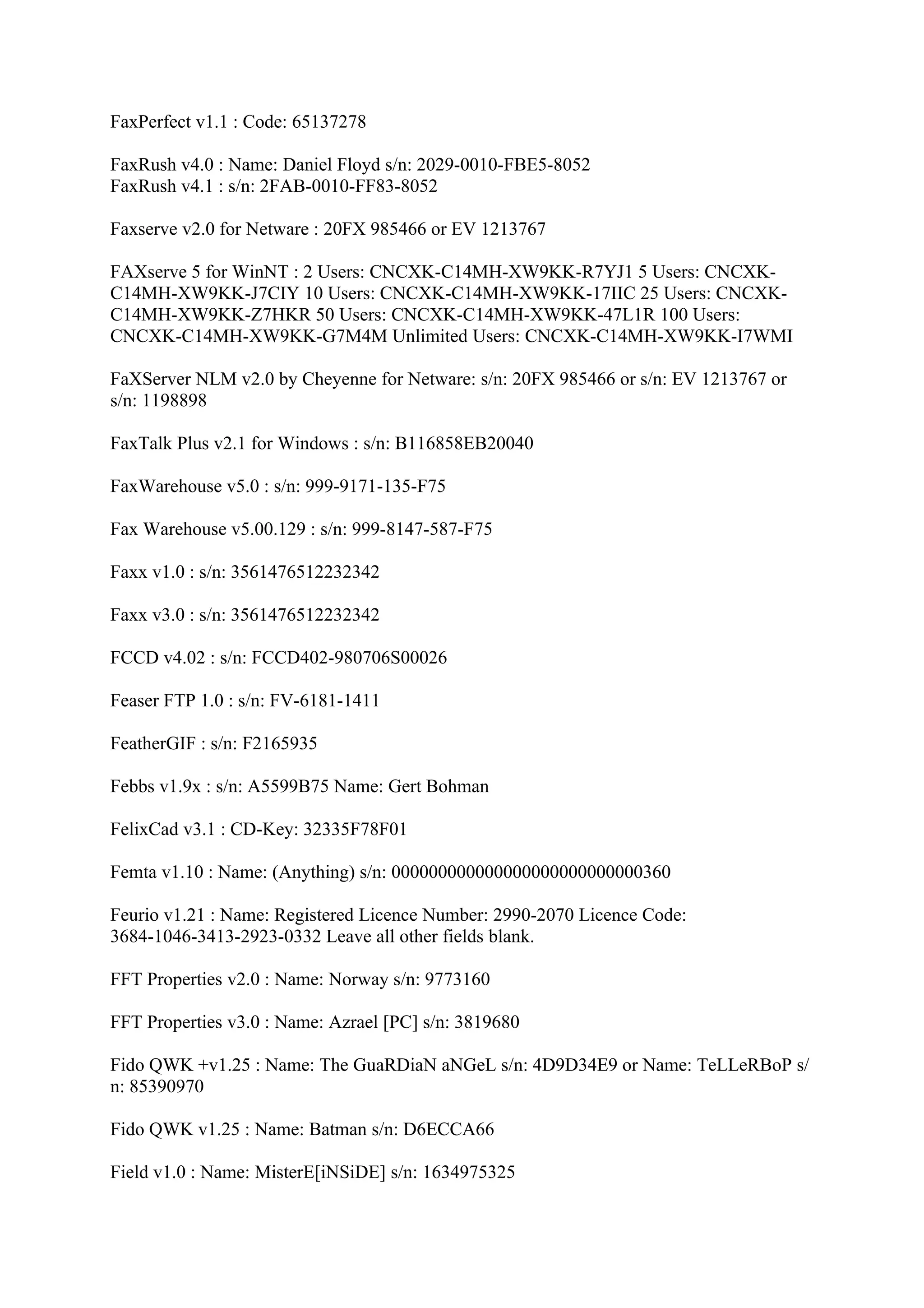 FaxPerfect v1.1 : Code: 65137278

FaxRush v4.0 : Name: Daniel Floyd s/n: 2029-0010-FBE5-8052
FaxRush v4.1 : s/n: 2FAB-0010-FF83-8052

Faxserve v2.0 for Netware : 20FX 985466 or EV 1213767

FAXserve 5 for WinNT : 2 Users: CNCXK-C14MH-XW9KK-R7YJ1 5 Users: CNCXK-
C14MH-XW9KK-J7CIY 10 Users: CNCXK-C14MH-XW9KK-17IIC 25 Users: CNCXK-
C14MH-XW9KK-Z7HKR 50 Users: CNCXK-C14MH-XW9KK-47L1R 100 Users:
CNCXK-C14MH-XW9KK-G7M4M Unlimited Users: CNCXK-C14MH-XW9KK-I7WMI

FaXServer NLM v2.0 by Cheyenne for Netware: s/n: 20FX 985466 or s/n: EV 1213767 or
s/n: 1198898

FaxTalk Plus v2.1 for Windows : s/n: B116858EB20040

FaxWarehouse v5.0 : s/n: 999-9171-135-F75

Fax Warehouse v5.00.129 : s/n: 999-8147-587-F75

Faxx v1.0 : s/n: 3561476512232342

Faxx v3.0 : s/n: 3561476512232342

FCCD v4.02 : s/n: FCCD402-980706S00026

Feaser FTP 1.0 : s/n: FV-6181-1411

FeatherGIF : s/n: F2165935

Febbs v1.9x : s/n: A5599B75 Name: Gert Bohman

FelixCad v3.1 : CD-Key: 32335F78F01

Femta v1.10 : Name: (Anything) s/n: 000000000000000000000000000360

Feurio v1.21 : Name: Registered Licence Number: 2990-2070 Licence Code:
3684-1046-3413-2923-0332 Leave all other fields blank.

FFT Properties v2.0 : Name: Norway s/n: 9773160

FFT Properties v3.0 : Name: Azrael [PC] s/n: 3819680

Fido QWK +v1.25 : Name: The GuaRDiaN aNGeL s/n: 4D9D34E9 or Name: TeLLeRBoP s/
n: 85390970

Fido QWK v1.25 : Name: Batman s/n: D6ECCA66

Field v1.0 : Name: MisterE[iNSiDE] s/n: 1634975325
 