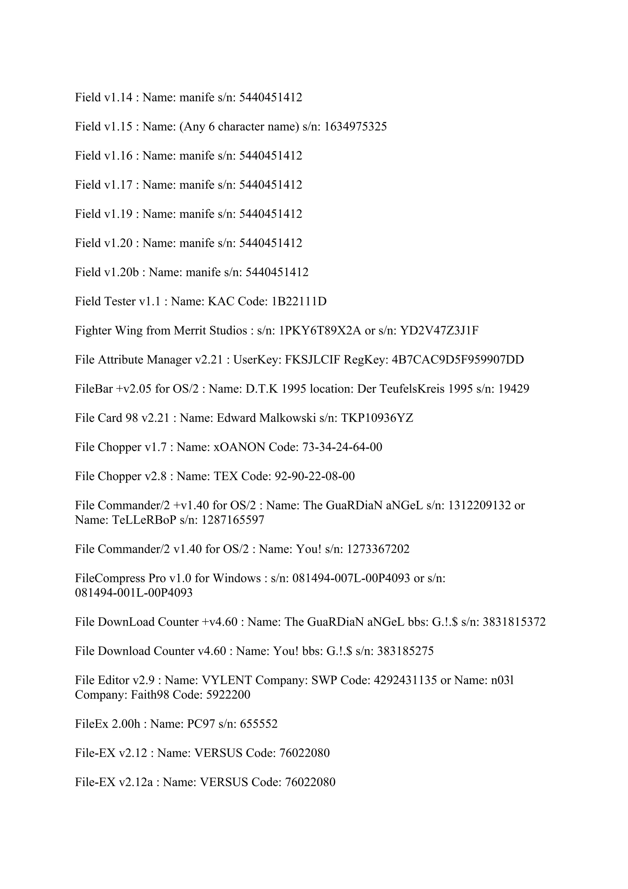 Field v1.14 : Name: manife s/n: 5440451412

Field v1.15 : Name: (Any 6 character name) s/n: 1634975325

Field v1.16 : Name: manife s/n: 5440451412

Field v1.17 : Name: manife s/n: 5440451412

Field v1.19 : Name: manife s/n: 5440451412

Field v1.20 : Name: manife s/n: 5440451412

Field v1.20b : Name: manife s/n: 5440451412

Field Tester v1.1 : Name: KAC Code: 1B22111D

Fighter Wing from Merrit Studios : s/n: 1PKY6T89X2A or s/n: YD2V47Z3J1F

File Attribute Manager v2.21 : UserKey: FKSJLCIF RegKey: 4B7CAC9D5F959907DD

FileBar +v2.05 for OS/2 : Name: D.T.K 1995 location: Der TeufelsKreis 1995 s/n: 19429

File Card 98 v2.21 : Name: Edward Malkowski s/n: TKP10936YZ

File Chopper v1.7 : Name: xOANON Code: 73-34-24-64-00

File Chopper v2.8 : Name: TEX Code: 92-90-22-08-00

File Commander/2 +v1.40 for OS/2 : Name: The GuaRDiaN aNGeL s/n: 1312209132 or
Name: TeLLeRBoP s/n: 1287165597

File Commander/2 v1.40 for OS/2 : Name: You! s/n: 1273367202

FileCompress Pro v1.0 for Windows : s/n: 081494-007L-00P4093 or s/n:
081494-001L-00P4093

File DownLoad Counter +v4.60 : Name: The GuaRDiaN aNGeL bbs: G.!.$ s/n: 3831815372

File Download Counter v4.60 : Name: You! bbs: G.!.$ s/n: 383185275

File Editor v2.9 : Name: VYLENT Company: SWP Code: 4292431135 or Name: n03l
Company: Faith98 Code: 5922200

FileEx 2.00h : Name: PC97 s/n: 655552

File-EX v2.12 : Name: VERSUS Code: 76022080

File-EX v2.12a : Name: VERSUS Code: 76022080
 
