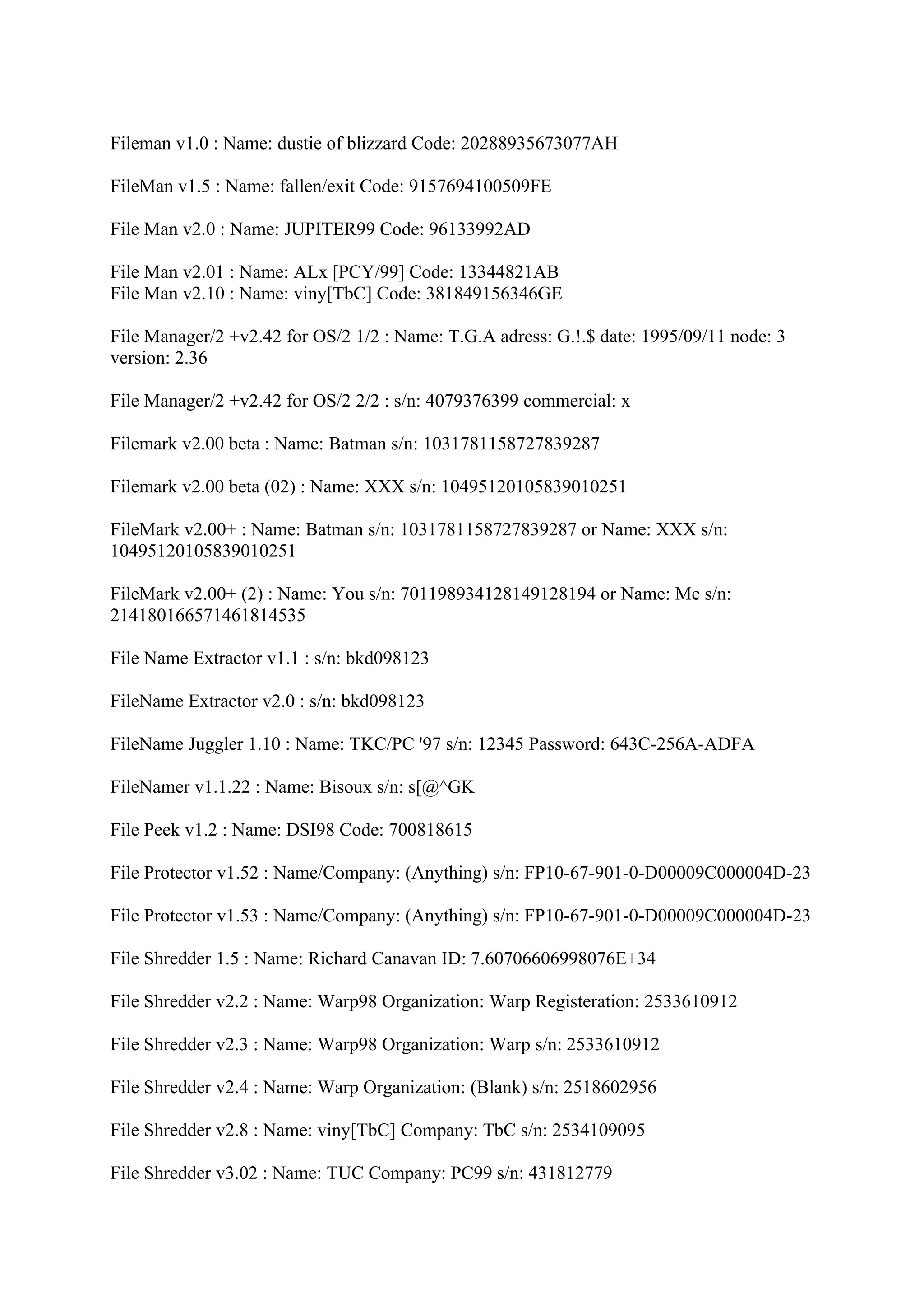 Fileman v1.0 : Name: dustie of blizzard Code: 20288935673077AH

FileMan v1.5 : Name: fallen/exit Code: 9157694100509FE

File Man v2.0 : Name: JUPITER99 Code: 96133992AD

File Man v2.01 : Name: ALx [PCY/99] Code: 13344821AB
File Man v2.10 : Name: viny[TbC] Code: 381849156346GE

File Manager/2 +v2.42 for OS/2 1/2 : Name: T.G.A adress: G.!.$ date: 1995/09/11 node: 3
version: 2.36

File Manager/2 +v2.42 for OS/2 2/2 : s/n: 4079376399 commercial: x

Filemark v2.00 beta : Name: Batman s/n: 1031781158727839287

Filemark v2.00 beta (02) : Name: XXX s/n: 10495120105839010251

FileMark v2.00+ : Name: Batman s/n: 1031781158727839287 or Name: XXX s/n:
10495120105839010251

FileMark v2.00+ (2) : Name: You s/n: 701198934128149128194 or Name: Me s/n:
214180166571461814535

File Name Extractor v1.1 : s/n: bkd098123

FileName Extractor v2.0 : s/n: bkd098123

FileName Juggler 1.10 : Name: TKC/PC '97 s/n: 12345 Password: 643C-256A-ADFA

FileNamer v1.1.22 : Name: Bisoux s/n: s[@^GK

File Peek v1.2 : Name: DSI98 Code: 700818615

File Protector v1.52 : Name/Company: (Anything) s/n: FP10-67-901-0-D00009C000004D-23

File Protector v1.53 : Name/Company: (Anything) s/n: FP10-67-901-0-D00009C000004D-23

File Shredder 1.5 : Name: Richard Canavan ID: 7.60706606998076E+34

File Shredder v2.2 : Name: Warp98 Organization: Warp Registeration: 2533610912

File Shredder v2.3 : Name: Warp98 Organization: Warp s/n: 2533610912

File Shredder v2.4 : Name: Warp Organization: (Blank) s/n: 2518602956

File Shredder v2.8 : Name: viny[TbC] Company: TbC s/n: 2534109095

File Shredder v3.02 : Name: TUC Company: PC99 s/n: 431812779
 