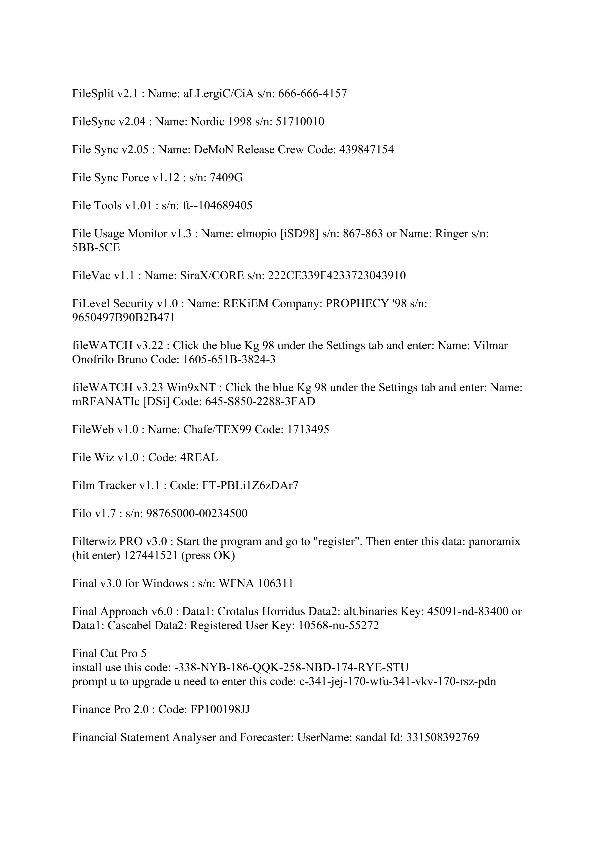 FileSplit v2.1 : Name: aLLergiC/CiA s/n: 666-666-4157

FileSync v2.04 : Name: Nordic 1998 s/n: 51710010

File Sync v2.05 : Name: DeMoN Release Crew Code: 439847154

File Sync Force v1.12 : s/n: 7409G

File Tools v1.01 : s/n: ft--104689405

File Usage Monitor v1.3 : Name: elmopio [iSD98] s/n: 867-863 or Name: Ringer s/n:
5BB-5CE

FileVac v1.1 : Name: SiraX/CORE s/n: 222CE339F4233723043910

FiLevel Security v1.0 : Name: REKiEM Company: PROPHECY '98 s/n:
9650497B90B2B471

fileWATCH v3.22 : Click the blue Kg 98 under the Settings tab and enter: Name: Vilmar
Onofrilo Bruno Code: 1605-651B-3824-3

fileWATCH v3.23 Win9xNT : Click the blue Kg 98 under the Settings tab and enter: Name:
mRFANATIc [DSi] Code: 645-S850-2288-3FAD

FileWeb v1.0 : Name: Chafe/TEX99 Code: 1713495

File Wiz v1.0 : Code: 4REAL

Film Tracker v1.1 : Code: FT-PBLi1Z6zDAr7

Filo v1.7 : s/n: 98765000-00234500

Filterwiz PRO v3.0 : Start the program and go to "register". Then enter this data: panoramix
(hit enter) 127441521 (press OK)

Final v3.0 for Windows : s/n: WFNA 106311

Final Approach v6.0 : Data1: Crotalus Horridus Data2: alt.binaries Key: 45091-nd-83400 or
Data1: Cascabel Data2: Registered User Key: 10568-nu-55272

Final Cut Pro 5
install use this code: -338-NYB-186-QQK-258-NBD-174-RYE-STU
prompt u to upgrade u need to enter this code: c-341-jej-170-wfu-341-vkv-170-rsz-pdn

Finance Pro 2.0 : Code: FP100198JJ

Financial Statement Analyser and Forecaster: UserName: sandal Id: 331508392769
 