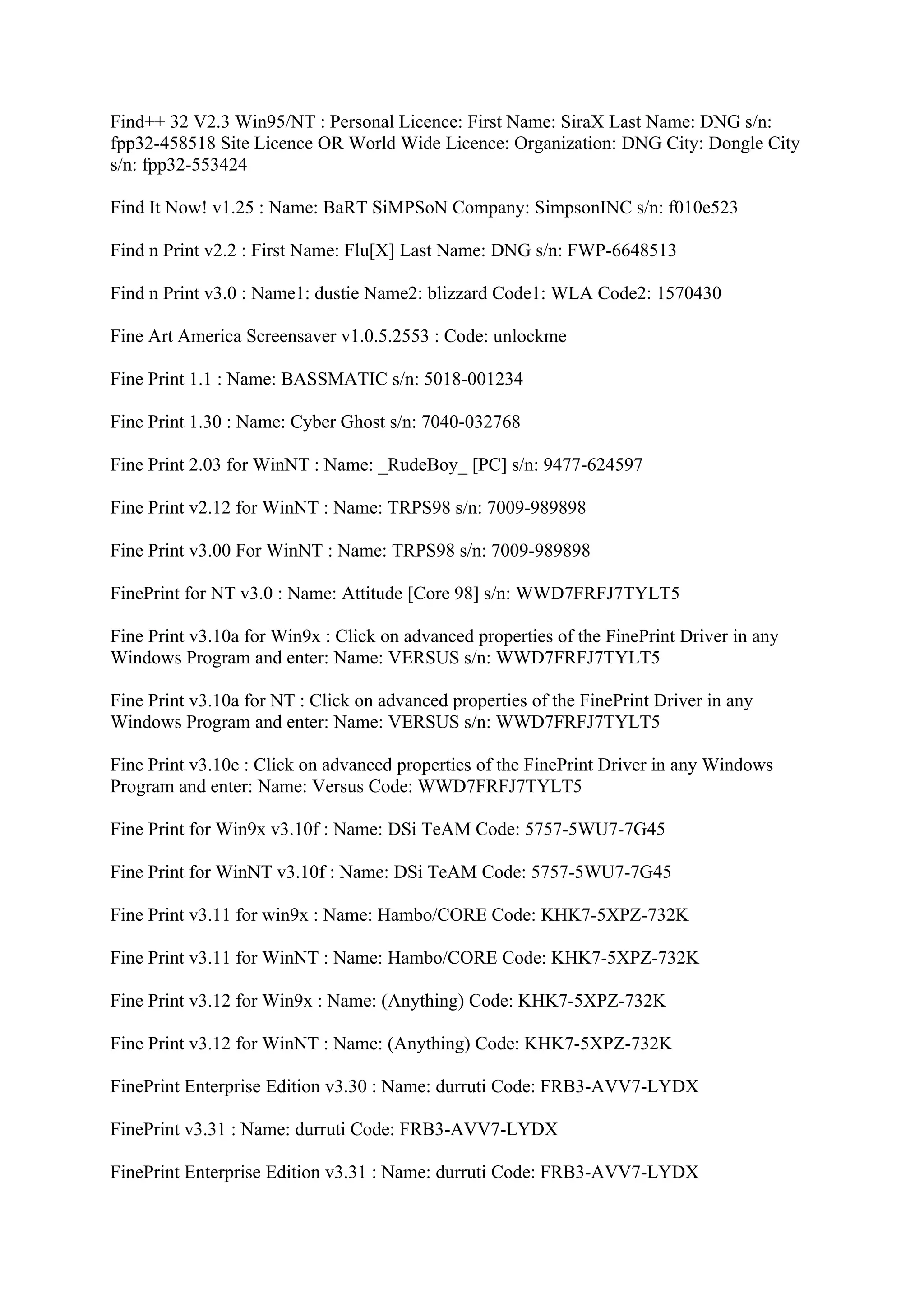 Find++ 32 V2.3 Win95/NT : Personal Licence: First Name: SiraX Last Name: DNG s/n:
fpp32-458518 Site Licence OR World Wide Licence: Organization: DNG City: Dongle City
s/n: fpp32-553424

Find It Now! v1.25 : Name: BaRT SiMPSoN Company: SimpsonINC s/n: f010e523

Find n Print v2.2 : First Name: Flu[X] Last Name: DNG s/n: FWP-6648513

Find n Print v3.0 : Name1: dustie Name2: blizzard Code1: WLA Code2: 1570430

Fine Art America Screensaver v1.0.5.2553 : Code: unlockme

Fine Print 1.1 : Name: BASSMATIC s/n: 5018-001234

Fine Print 1.30 : Name: Cyber Ghost s/n: 7040-032768

Fine Print 2.03 for WinNT : Name: _RudeBoy_ [PC] s/n: 9477-624597

Fine Print v2.12 for WinNT : Name: TRPS98 s/n: 7009-989898

Fine Print v3.00 For WinNT : Name: TRPS98 s/n: 7009-989898

FinePrint for NT v3.0 : Name: Attitude [Core 98] s/n: WWD7FRFJ7TYLT5

Fine Print v3.10a for Win9x : Click on advanced properties of the FinePrint Driver in any
Windows Program and enter: Name: VERSUS s/n: WWD7FRFJ7TYLT5

Fine Print v3.10a for NT : Click on advanced properties of the FinePrint Driver in any
Windows Program and enter: Name: VERSUS s/n: WWD7FRFJ7TYLT5

Fine Print v3.10e : Click on advanced properties of the FinePrint Driver in any Windows
Program and enter: Name: Versus Code: WWD7FRFJ7TYLT5

Fine Print for Win9x v3.10f : Name: DSi TeAM Code: 5757-5WU7-7G45

Fine Print for WinNT v3.10f : Name: DSi TeAM Code: 5757-5WU7-7G45

Fine Print v3.11 for win9x : Name: Hambo/CORE Code: KHK7-5XPZ-732K

Fine Print v3.11 for WinNT : Name: Hambo/CORE Code: KHK7-5XPZ-732K

Fine Print v3.12 for Win9x : Name: (Anything) Code: KHK7-5XPZ-732K

Fine Print v3.12 for WinNT : Name: (Anything) Code: KHK7-5XPZ-732K

FinePrint Enterprise Edition v3.30 : Name: durruti Code: FRB3-AVV7-LYDX

FinePrint v3.31 : Name: durruti Code: FRB3-AVV7-LYDX

FinePrint Enterprise Edition v3.31 : Name: durruti Code: FRB3-AVV7-LYDX
 
