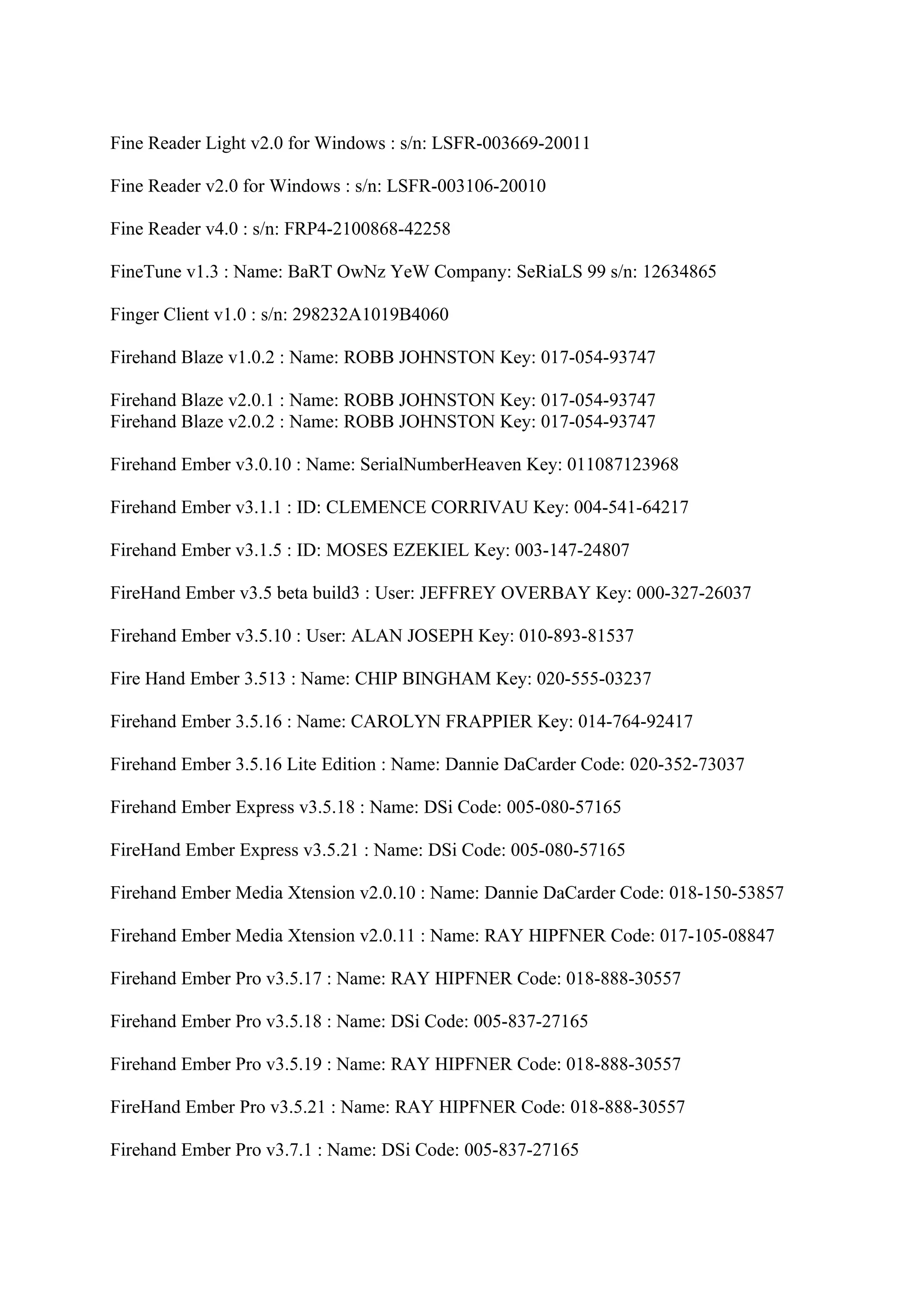 Fine Reader Light v2.0 for Windows : s/n: LSFR-003669-20011

Fine Reader v2.0 for Windows : s/n: LSFR-003106-20010

Fine Reader v4.0 : s/n: FRP4-2100868-42258

FineTune v1.3 : Name: BaRT OwNz YeW Company: SeRiaLS 99 s/n: 12634865

Finger Client v1.0 : s/n: 298232A1019B4060

Firehand Blaze v1.0.2 : Name: ROBB JOHNSTON Key: 017-054-93747

Firehand Blaze v2.0.1 : Name: ROBB JOHNSTON Key: 017-054-93747
Firehand Blaze v2.0.2 : Name: ROBB JOHNSTON Key: 017-054-93747

Firehand Ember v3.0.10 : Name: SerialNumberHeaven Key: 011087123968

Firehand Ember v3.1.1 : ID: CLEMENCE CORRIVAU Key: 004-541-64217

Firehand Ember v3.1.5 : ID: MOSES EZEKIEL Key: 003-147-24807

FireHand Ember v3.5 beta build3 : User: JEFFREY OVERBAY Key: 000-327-26037

Firehand Ember v3.5.10 : User: ALAN JOSEPH Key: 010-893-81537

Fire Hand Ember 3.513 : Name: CHIP BINGHAM Key: 020-555-03237

Firehand Ember 3.5.16 : Name: CAROLYN FRAPPIER Key: 014-764-92417

Firehand Ember 3.5.16 Lite Edition : Name: Dannie DaCarder Code: 020-352-73037

Firehand Ember Express v3.5.18 : Name: DSi Code: 005-080-57165

FireHand Ember Express v3.5.21 : Name: DSi Code: 005-080-57165

Firehand Ember Media Xtension v2.0.10 : Name: Dannie DaCarder Code: 018-150-53857

Firehand Ember Media Xtension v2.0.11 : Name: RAY HIPFNER Code: 017-105-08847

Firehand Ember Pro v3.5.17 : Name: RAY HIPFNER Code: 018-888-30557

Firehand Ember Pro v3.5.18 : Name: DSi Code: 005-837-27165

Firehand Ember Pro v3.5.19 : Name: RAY HIPFNER Code: 018-888-30557

FireHand Ember Pro v3.5.21 : Name: RAY HIPFNER Code: 018-888-30557

Firehand Ember Pro v3.7.1 : Name: DSi Code: 005-837-27165
 