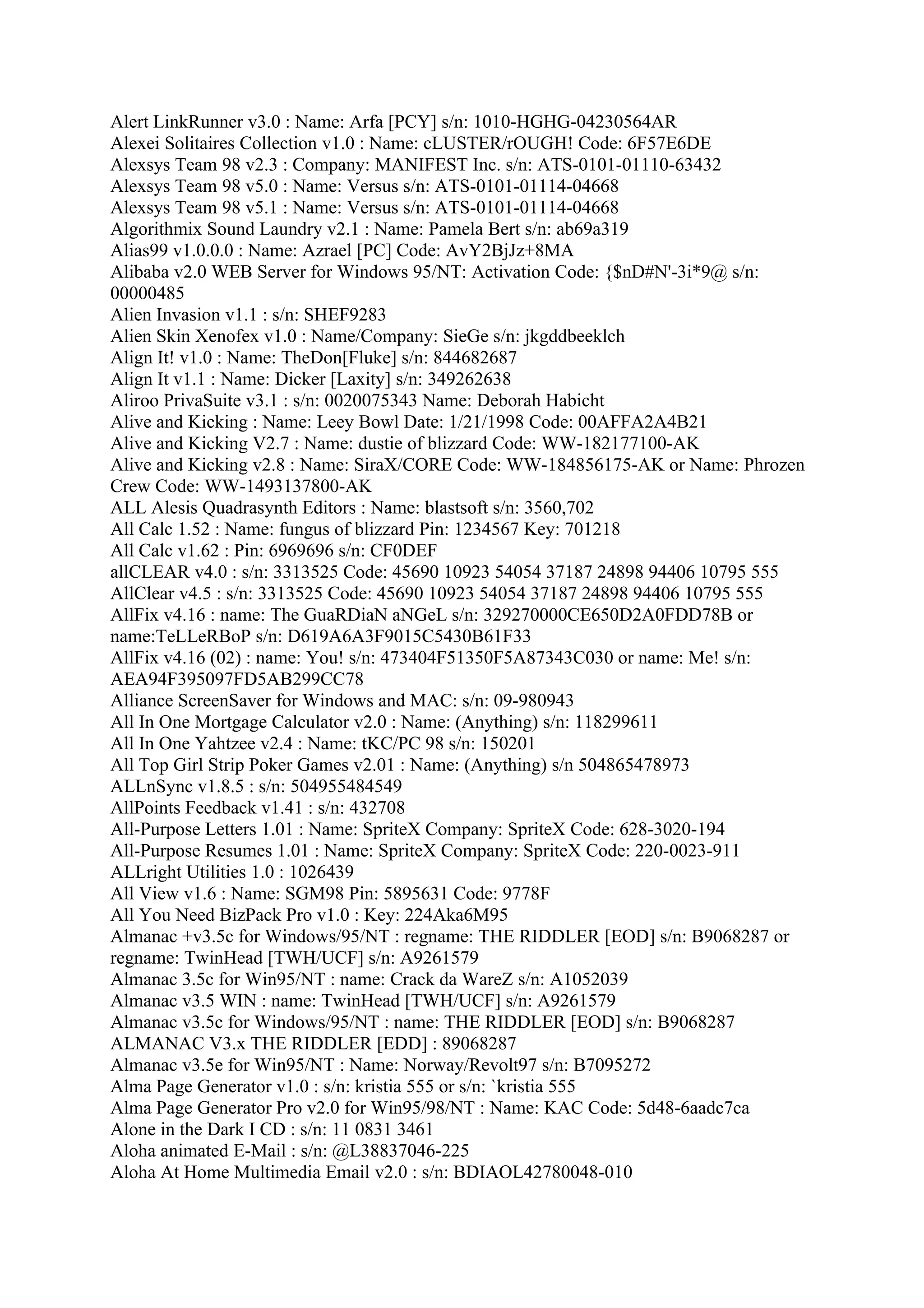 Alert LinkRunner v3.0 : Name: Arfa [PCY] s/n: 1010-HGHG-04230564AR
Alexei Solitaires Collection v1.0 : Name: cLUSTER/rOUGH! Code: 6F57E6DE
Alexsys Team 98 v2.3 : Company: MANIFEST Inc. s/n: ATS-0101-01110-63432
Alexsys Team 98 v5.0 : Name: Versus s/n: ATS-0101-01114-04668
Alexsys Team 98 v5.1 : Name: Versus s/n: ATS-0101-01114-04668
Algorithmix Sound Laundry v2.1 : Name: Pamela Bert s/n: ab69a319
Alias99 v1.0.0.0 : Name: Azrael [PC] Code: AvY2BjJz+8MA
Alibaba v2.0 WEB Server for Windows 95/NT: Activation Code: {$nD#N'-3i*9@ s/n:
00000485
Alien Invasion v1.1 : s/n: SHEF9283
Alien Skin Xenofex v1.0 : Name/Company: SieGe s/n: jkgddbeeklch
Align It! v1.0 : Name: TheDon[Fluke] s/n: 844682687
Align It v1.1 : Name: Dicker [Laxity] s/n: 349262638
Aliroo PrivaSuite v3.1 : s/n: 0020075343 Name: Deborah Habicht
Alive and Kicking : Name: Leey Bowl Date: 1/21/1998 Code: 00AFFA2A4B21
Alive and Kicking V2.7 : Name: dustie of blizzard Code: WW-182177100-AK
Alive and Kicking v2.8 : Name: SiraX/CORE Code: WW-184856175-AK or Name: Phrozen
Crew Code: WW-1493137800-AK
ALL Alesis Quadrasynth Editors : Name: blastsoft s/n: 3560,702
All Calc 1.52 : Name: fungus of blizzard Pin: 1234567 Key: 701218
All Calc v1.62 : Pin: 6969696 s/n: CF0DEF
allCLEAR v4.0 : s/n: 3313525 Code: 45690 10923 54054 37187 24898 94406 10795 555
AllClear v4.5 : s/n: 3313525 Code: 45690 10923 54054 37187 24898 94406 10795 555
AllFix v4.16 : name: The GuaRDiaN aNGeL s/n: 329270000CE650D2A0FDD78B or
name:TeLLeRBoP s/n: D619A6A3F9015C5430B61F33
AllFix v4.16 (02) : name: You! s/n: 473404F51350F5A87343C030 or name: Me! s/n:
AEA94F395097FD5AB299CC78
Alliance ScreenSaver for Windows and MAC: s/n: 09-980943
All In One Mortgage Calculator v2.0 : Name: (Anything) s/n: 118299611
All In One Yahtzee v2.4 : Name: tKC/PC 98 s/n: 150201
All Top Girl Strip Poker Games v2.01 : Name: (Anything) s/n 504865478973
ALLnSync v1.8.5 : s/n: 504955484549
AllPoints Feedback v1.41 : s/n: 432708
All-Purpose Letters 1.01 : Name: SpriteX Company: SpriteX Code: 628-3020-194
All-Purpose Resumes 1.01 : Name: SpriteX Company: SpriteX Code: 220-0023-911
ALLright Utilities 1.0 : 1026439
All View v1.6 : Name: SGM98 Pin: 5895631 Code: 9778F
All You Need BizPack Pro v1.0 : Key: 224Aka6M95
Almanac +v3.5c for Windows/95/NT : regname: THE RIDDLER [EOD] s/n: B9068287 or
regname: TwinHead [TWH/UCF] s/n: A9261579
Almanac 3.5c for Win95/NT : name: Crack da WareZ s/n: A1052039
Almanac v3.5 WIN : name: TwinHead [TWH/UCF] s/n: A9261579
Almanac v3.5c for Windows/95/NT : name: THE RIDDLER [EOD] s/n: B9068287
ALMANAC V3.x THE RIDDLER [EDD] : 89068287
Almanac v3.5e for Win95/NT : Name: Norway/Revolt97 s/n: B7095272
Alma Page Generator v1.0 : s/n: kristia 555 or s/n: `kristia 555
Alma Page Generator Pro v2.0 for Win95/98/NT : Name: KAC Code: 5d48-6aadc7ca
Alone in the Dark I CD : s/n: 11 0831 3461
Aloha animated E-Mail : s/n: @L38837046-225
Aloha At Home Multimedia Email v2.0 : s/n: BDIAOL42780048-010
 