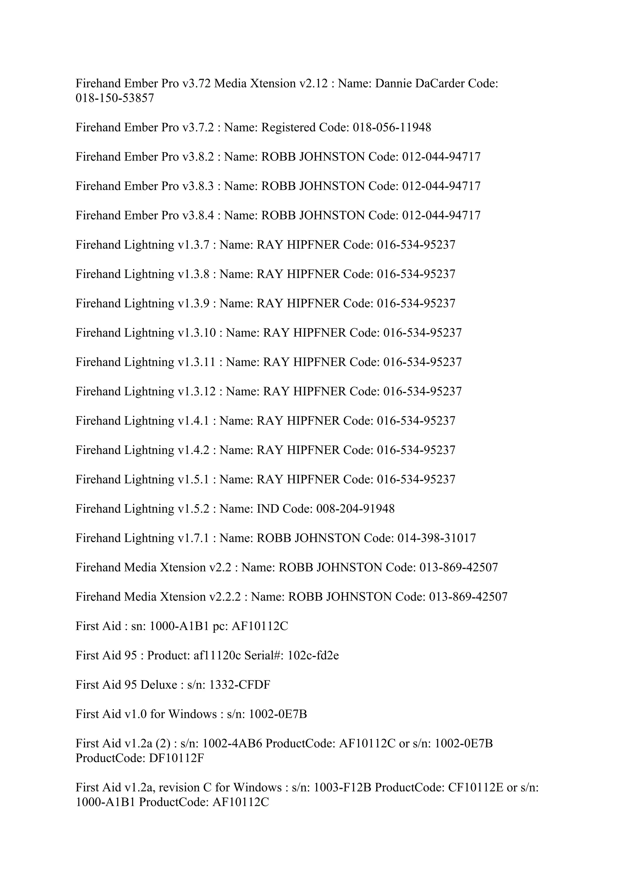 Firehand Ember Pro v3.72 Media Xtension v2.12 : Name: Dannie DaCarder Code:
018-150-53857

Firehand Ember Pro v3.7.2 : Name: Registered Code: 018-056-11948

Firehand Ember Pro v3.8.2 : Name: ROBB JOHNSTON Code: 012-044-94717

Firehand Ember Pro v3.8.3 : Name: ROBB JOHNSTON Code: 012-044-94717

Firehand Ember Pro v3.8.4 : Name: ROBB JOHNSTON Code: 012-044-94717

Firehand Lightning v1.3.7 : Name: RAY HIPFNER Code: 016-534-95237

Firehand Lightning v1.3.8 : Name: RAY HIPFNER Code: 016-534-95237

Firehand Lightning v1.3.9 : Name: RAY HIPFNER Code: 016-534-95237

Firehand Lightning v1.3.10 : Name: RAY HIPFNER Code: 016-534-95237

Firehand Lightning v1.3.11 : Name: RAY HIPFNER Code: 016-534-95237

Firehand Lightning v1.3.12 : Name: RAY HIPFNER Code: 016-534-95237

Firehand Lightning v1.4.1 : Name: RAY HIPFNER Code: 016-534-95237

Firehand Lightning v1.4.2 : Name: RAY HIPFNER Code: 016-534-95237

Firehand Lightning v1.5.1 : Name: RAY HIPFNER Code: 016-534-95237

Firehand Lightning v1.5.2 : Name: IND Code: 008-204-91948

Firehand Lightning v1.7.1 : Name: ROBB JOHNSTON Code: 014-398-31017

Firehand Media Xtension v2.2 : Name: ROBB JOHNSTON Code: 013-869-42507

Firehand Media Xtension v2.2.2 : Name: ROBB JOHNSTON Code: 013-869-42507

First Aid : sn: 1000-A1B1 pc: AF10112C

First Aid 95 : Product: af11120c Serial#: 102c-fd2e

First Aid 95 Deluxe : s/n: 1332-CFDF

First Aid v1.0 for Windows : s/n: 1002-0E7B

First Aid v1.2a (2) : s/n: 1002-4AB6 ProductCode: AF10112C or s/n: 1002-0E7B
ProductCode: DF10112F

First Aid v1.2a, revision C for Windows : s/n: 1003-F12B ProductCode: CF10112E or s/n:
1000-A1B1 ProductCode: AF10112C
 