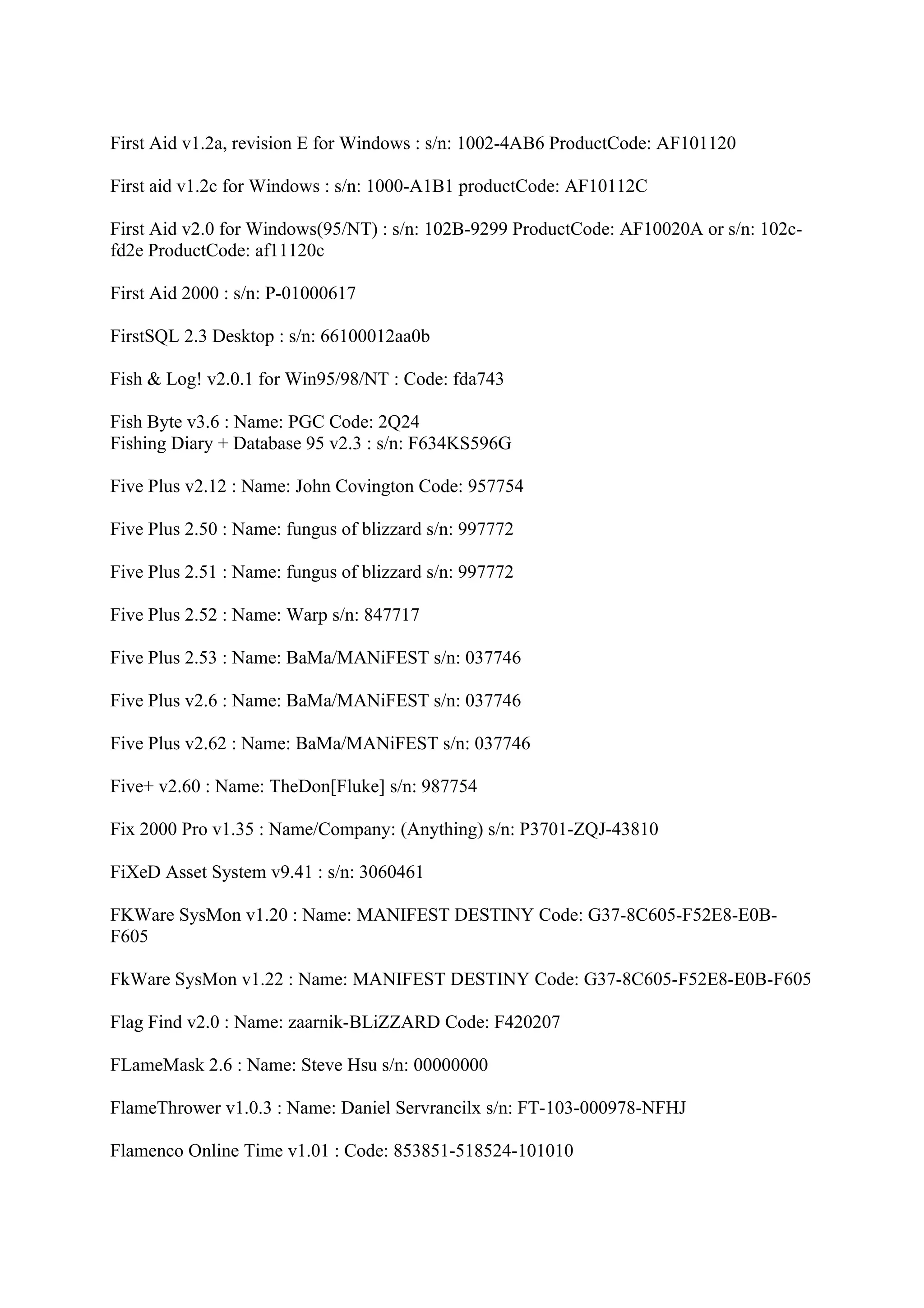 First Aid v1.2a, revision E for Windows : s/n: 1002-4AB6 ProductCode: AF101120

First aid v1.2c for Windows : s/n: 1000-A1B1 productCode: AF10112C

First Aid v2.0 for Windows(95/NT) : s/n: 102B-9299 ProductCode: AF10020A or s/n: 102c-
fd2e ProductCode: af11120c

First Aid 2000 : s/n: P-01000617

FirstSQL 2.3 Desktop : s/n: 66100012aa0b

Fish & Log! v2.0.1 for Win95/98/NT : Code: fda743

Fish Byte v3.6 : Name: PGC Code: 2Q24
Fishing Diary + Database 95 v2.3 : s/n: F634KS596G

Five Plus v2.12 : Name: John Covington Code: 957754

Five Plus 2.50 : Name: fungus of blizzard s/n: 997772

Five Plus 2.51 : Name: fungus of blizzard s/n: 997772

Five Plus 2.52 : Name: Warp s/n: 847717

Five Plus 2.53 : Name: BaMa/MANiFEST s/n: 037746

Five Plus v2.6 : Name: BaMa/MANiFEST s/n: 037746

Five Plus v2.62 : Name: BaMa/MANiFEST s/n: 037746

Five+ v2.60 : Name: TheDon[Fluke] s/n: 987754

Fix 2000 Pro v1.35 : Name/Company: (Anything) s/n: P3701-ZQJ-43810

FiXeD Asset System v9.41 : s/n: 3060461

FKWare SysMon v1.20 : Name: MANIFEST DESTINY Code: G37-8C605-F52E8-E0B-
F605

FkWare SysMon v1.22 : Name: MANIFEST DESTINY Code: G37-8C605-F52E8-E0B-F605

Flag Find v2.0 : Name: zaarnik-BLiZZARD Code: F420207

FLameMask 2.6 : Name: Steve Hsu s/n: 00000000

FlameThrower v1.0.3 : Name: Daniel Servrancilx s/n: FT-103-000978-NFHJ

Flamenco Online Time v1.01 : Code: 853851-518524-101010
 